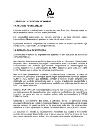 7. GRUPO 07 - COBERTURAS E FORROS 
7.1. TELHADO PONTALETEADO 
Podemos construir o telhado sem o uso de tesouras. Para isso, devemos apoiar as 
terças em estruturas de concreto ou em pontaletes. 
Em construções residenciais, as paredes internas e as lajes oferecem apoios 
intermediários. Nesses casos, portanto, o custo da estrutura é menor. 
O pontalete trabalha à compressão e é fixado em um berço de madeira apoiado na laje. 
Sendo assim, a laje recebe uma carga distribuída. 
7.2. METODOLOGIA DE EXECUÇÃO 
As estruturas de telhado ou engradamento poderão ser em: estruturas de madeira ou 
estruturas metálicas 
As coberturas deverão ser executadas rigorosamente de acordo com as determinações 
do projeto básico e do respectivo projeto complementar, em todos os seus detalhes, e 
exclusivamente com materiais que atendam integralmente as determinações das 
normas, especificações e padronizações da ABNT, específicas para cada caso: NBR- 
6120 - “Cargas para o cálculo de estruturas de edificações”. 
Nas obras que apresentarem cobertura cuja complexidade construtiva, a critério do 
PROJETISTA, justifique a elaboração de um projeto complementar especifico, caberá à 
CONTRATADA, sempre que solicitada, fornecer o referido projeto complementar, 
elaborado em perfeita consonância com o projeto arquitetônico apresentado e 
integralmente de acordo com os parâmetros estabelecidos pelas normas técnicas da 
ABNT que regem o assunto. 
Caberá à CONTRATADA total responsabilidade pela boa execução da cobertura, por 
sua estanqueidade às águas pluviais e pela resistência e estabilidade de sua estrutura, 
inclusive nos casos em que os serviços tenham sido sub-empreitados à FIRMA 
ESPECIALIZADA. 
Concluído o assentamento das telhas, a cobertura deverá se apresentar limpa, 
absolutamente isenta de restos de materiais utilizados na sua execução, como: pregos, 
arames, pedaços de madeira e telha ou de argamassa solta, etc. Não será permitido 
abandonar sobre as lajes restos de telha e demais entulhos da execução da cobertura. 
As estruturas de telhado ou engradamento, respeitada sua rigidez e travamento, 
poderão ser apoiadas diretamente sobre a laje ou vigas de concreto armado do forro, 
sempre que esses elementos tenham sido calculados para suportar tal sobrecarga. 
REVISÃO MARÇO/2007 - PÁG. 148/638 - PARTE C 
 