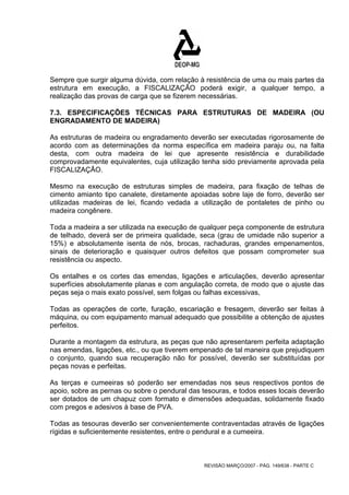 Sempre que surgir alguma dúvida, com relação à resistência de uma ou mais partes da 
estrutura em execução, a FISCALIZAÇÃO poderá exigir, a qualquer tempo, a 
realização das provas de carga que se fizerem necessárias. 
7.3. ESPECIFICAÇÕES TÉCNICAS PARA ESTRUTURAS DE MADEIRA (OU 
ENGRADAMENTO DE MADEIRA) 
As estruturas de madeira ou engradamento deverão ser executadas rigorosamente de 
acordo com as determinações da norma específica em madeira paraju ou, na falta 
desta, com outra madeira de lei que apresente resistência e durabilidade 
comprovadamente equivalentes, cuja utilização tenha sido previamente aprovada pela 
FISCALIZAÇÃO. 
Mesmo na execução de estruturas simples de madeira, para fixação de telhas de 
cimento amianto tipo canalete, diretamente apoiadas sobre laje de forro, deverão ser 
utilizadas madeiras de lei, ficando vedada a utilização de pontaletes de pinho ou 
madeira congênere. 
Toda a madeira a ser utilizada na execução de qualquer peça componente de estrutura 
de telhado, deverá ser de primeira qualidade, seca (grau de umidade não superior a 
15%) e absolutamente isenta de nós, brocas, rachaduras, grandes empenamentos, 
sinais de deterioração e quaisquer outros defeitos que possam comprometer sua 
resistência ou aspecto. 
Os entalhes e os cortes das emendas, ligações e articulações, deverão apresentar 
superfícies absolutamente planas e com angulação correta, de modo que o ajuste das 
peças seja o mais exato possível, sem folgas ou falhas excessivas, 
Todas as operações de corte, furação, escariação e fresagem, deverão ser feitas à 
máquina, ou com equipamento manual adequado que possibilite a obtenção de ajustes 
perfeitos. 
Durante a montagem da estrutura, as peças que não apresentarem perfeita adaptação 
nas emendas, ligações, etc., ou que tiverem empenado de tal maneira que prejudiquem 
o conjunto, quando sua recuperação não for possível, deverão ser substituídas por 
peças novas e perfeitas. 
As terças e cumeeiras só poderão ser emendadas nos seus respectivos pontos de 
apoio, sobre as pernas ou sobre o pendural das tesouras, e todos esses locais deverão 
ser dotados de um chapuz com formato e dimensões adequadas, solidamente fixado 
com pregos e adesivos à base de PVA. 
Todas as tesouras deverão ser convenientemente contraventadas através de ligações 
rígidas e suficientemente resistentes, entre o pendural e a cumeeira. 
REVISÃO MARÇO/2007 - PÁG. 149/638 - PARTE C 
 