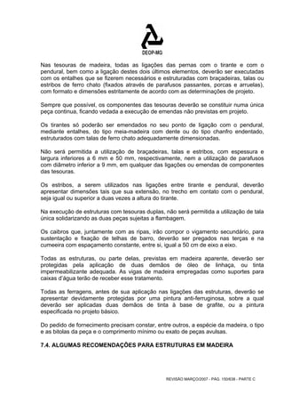 Nas tesouras de madeira, todas as ligações das pernas com o tirante e com o 
pendural, bem como a ligação destes dois últimos elementos, deverão ser executadas 
com os entalhes que se fizerem necessários e estruturadas com braçadeiras, talas ou 
estribos de ferro chato (fixados através de parafusos passantes, porcas e arruelas), 
com formato e dimensões estritamente de acordo com as determinações de projeto. 
Sempre que possível, os componentes das tesouras deverão se constituir numa única 
peça continua, ficando vedada a execução de emendas não previstas em projeto. 
Os tirantes só poderão ser emendados no seu ponto de ligação com o pendural, 
mediante entalhes, do tipo meia-madeira com dente ou do tipo chanfro endentado, 
estruturados com talas de ferro chato adequadamente dimensionadas. 
Não será permitida a utilização de braçadeiras, talas e estribos, com espessura e 
largura inferiores a 6 mm e 50 mm, respectivamente, nem a utilização de parafusos 
com diâmetro inferior a 9 mm, em qualquer das ligações ou emendas de componentes 
das tesouras. 
Os estribos, a serem utilizados nas ligações entre tirante e pendural, deverão 
apresentar dimensões tais que sua extensão, no trecho em contato com o pendural, 
seja igual ou superior a duas vezes a altura do tirante. 
Na execução de estruturas com tesouras duplas, não será permitida a utilização de tala 
única solidarizando as duas peças sujeitas a flambagem. 
Os caibros que, juntamente com as ripas, irão compor o vigamento secundário, para 
sustentação e fixação de telhas de barro, deverão ser pregados nas terças e na 
cumeeira com espaçamento constante, entre si, igual a 50 cm de eixo a eixo. 
Todas as estruturas, ou parte delas, previstas em madeira aparente, deverão ser 
protegidas pela aplicação de duas demãos de óleo de linhaça, ou tinta 
impermeabilizante adequada. As vigas de madeira empregadas como suportes para 
caixas d’água terão de receber esse tratamento. 
Todas as ferragens, antes de sua aplicação nas ligações das estruturas, deverão se 
apresentar devidamente protegidas por uma pintura anti-ferruginosa, sobre a qual 
deverão ser aplicadas duas demãos de tinta à base de grafite, ou a pintura 
especificada no projeto básico. 
Do pedido de fornecimento precisam constar, entre outros, a espécie da madeira, o tipo 
e as bitolas da peça e o comprimento mínimo ou exato de peças avulsas. 
7.4. ALGUMAS RECOMENDAÇÕES PARA ESTRUTURAS EM MADEIRA 
REVISÃO MARÇO/2007 - PÁG. 150/638 - PARTE C 
 