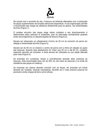 De acordo com o aumento do vão, a tesoura vai sofrendo alterações com a introdução 
de peças suplementares de funções estruturais específicas. A sua organização permite 
a transmissão das cargas da cobertura diretamente para os apoios, nas extremidades 
da linha (Figura 1). 
O simples encontro das peças exige certos cuidados e seu direcionamento é 
determinado pelos esforços aí existentes, pois se executado corretamente poderão 
evitar escorregamento ou desarticulações da tesoura (Figura 2). 
Deverá ser observado um afastamento mínimo de 20 cm do encontro da perna em 
relação à extremidade da linha (Figura 3). 
Deverá ser de 40 cm no máximo o centro da perna com a linha em relação ao apoio 
das tesouras. Quando este afastamento for maior que 40 cm e até 60 cm, cuidados 
especiais deverão ser tomados. A linha deverá ser reforçada ou sua seção alterada 
para mais (Figura 4). 
As emendas em cumeeiras, terças e contrafrechais deverão estar próximas às 
tesouras. Esta proximidade deve ser de 20% do vão entre as tesouras e no limite da 
resistência das peças em balanço. 
As emendas em caibros deverão coincidir com as terças. As emendas em linhas 
deverão ser evitadas. Quando necessárias, deverão ser o mais próximo possível do 
pendural e terão chapas de ferro como reforço. 
REVISÃO MARÇO/2007 - PÁG. 151/638 - PARTE C 
 