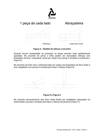 1 peça de cada lado Abraçadeira 
Parafusos 1 peça sob a linha 
Figura 4 – Detalhe de reforço e encontro 
Quando houver necessidade de emendas, as peças deverão estar perfeitamente 
ajustadas. No encontro de perna e linha podem ser executados reforços com 
braçadeira de ferro, rosqueável, presa por chapa com porcas e arruelas ou parafusos ( 
Figura 5). 
No encontro da linha com o pendural pode ser usada uma braçadeira de ferro chato e 
dois vergalhões com porcas e arruelas para fazer o reforço (Figura 6). 
Figura 5 e Figura 6 
No encontro perna-pendural usar ferro chato fixado por vergalhões rosqueados na 
extremidade e porcas e arruelas para fazer o reforço da estrutura (Figura 7). 
REVISÃO MARÇO/2007 - PÁG. 154/638 - PARTE C 
 