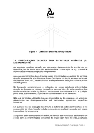 Figura 7 – Detalhe de encontro perna-pendural 
7.5. ESPECIFICAÇÕES TÉCNICAS PARA ESTRUTURAS METÁLICAS (OU 
ENGRADAMENTO) 
As estruturas metálicas deverão ser executadas rigorosamente de acordo com as 
determinações da norma específica exclusivamente com os tipos de aço previstos e 
especificados no respectivo projeto complementar. 
As peças componentes das estruturas postas pré-montadas no canteiro de serviços, 
deverão se apresentar absolutamente limpas (isentas de pontos de ferrugem, rebarbas, 
respingos de solda, etc.), desempenadas e adequadamente protegidas por uma pintura 
anti-ferruginosa. 
No transporte, armazenamento e instalação, de peças estruturais pré-montadas, 
deverão ser tomados os cuidados necessários para que elas não sofram qualquer tipo 
de deformação ou avaria significativa, retocando-se imediatamente todo e qualquer 
ponto onde, eventualmente, a pintura anti-corrosiva venha a ser danificada. 
Não será permitida a utilização de peças empenadas, ou de peças que, em virtude de 
dobramentos ou desempenamentos mal executados, apresentem superfícies 
fissuradas. 
Em qualquer fase de execução da estrutura, o material só poderá ser trabalhado a frio 
ou aquecido ao rubro, ficando vedada a execução de qualquer operação em estado 
intermediário de temperatura. 
As ligações entre componentes de estrutura deverão ser executadas estritamente de 
acordo com as determinações constantes de projeto (por meio de solda, parafusos, 
REVISÃO MARÇO/2007 - PÁG. 155/638 - PARTE C 
 