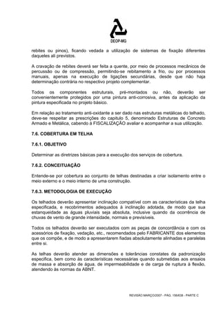 rebites ou pinos), ficando vedada a utilização de sistemas de fixação diferentes 
daqueles ali previstos. 
A cravação de rebites deverá ser feita a quente, por meio de processos mecânicos de 
percussão ou de compressão, permitindo-se rebitamento a frio, ou por processos 
manuais, apenas na execução de ligações secundárias, desde que não haja 
determinação contrária no respectivo projeto complementar. 
Todos os componentes estruturais, pré-montados ou não, deverão ser 
convenientemente protegidos por uma pintura anti-corrosiva, antes da aplicação da 
pintura especificada no projeto básico. 
Em relação ao tratamento anti-oxidante a ser dado nas estruturas metálicas do telhado, 
deve-se respeitar as prescrições do capitulo 5, denominado Estruturas de Concreto 
Armado e Metálica, cabendo à FISCALIZAÇÃO avaliar e acompanhar a sua utilização. 
7.6. COBERTURA EM TELHA 
7.6.1. OBJETIVO 
Determinar as diretrizes básicas para a execução dos serviços de cobertura. 
7.6.2. CONCEITUAÇÃO 
Entende-se por cobertura ao conjunto de telhas destinadas a criar isolamento entre o 
meio externo e o meio interno de uma construção. 
7.6.3. METODOLOGIA DE EXECUÇÃO 
Os telhados deverão apresentar inclinação compatível com as características da telha 
especificada, e recobrimentos adequados à inclinação adotada, de modo que sua 
estanqueidade as águas pluviais seja absoluta, inclusive quando da ocorrência de 
chuvas de vento de grande intensidade, normais e previsíveis. 
Todos os telhados deverão ser executados com as peças de concordância e com os 
acessórios de fixação, vedação, etc., recomendados pelo FABRICANTE dos elementos 
que os compõe, e de modo a apresentarem fiadas absolutamente alinhadas e paralelas 
entre si. 
As telhas deverão atender as dimensões e tolerâncias constates da padronização 
especifica, bem como às características necessárias quando submetidas aos ensaios 
de massa e absorção de água, de impermeabilidade e de carga de ruptura à flexão, 
atendendo às normas da ABNT. 
REVISÃO MARÇO/2007 - PÁG. 156/638 - PARTE C 
 
