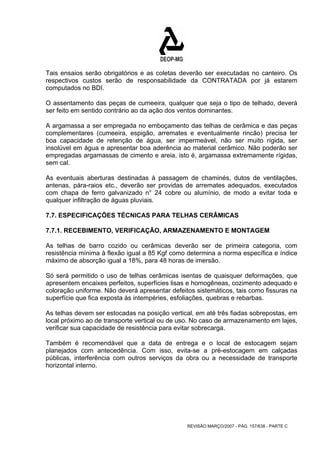 Tais ensaios serão obrigatórios e as coletas deverão ser executadas no canteiro. Os 
respectivos custos serão de responsabilidade da CONTRATADA por já estarem 
computados no BDI. 
O assentamento das peças de cumeeira, qualquer que seja o tipo de telhado, deverá 
ser feito em sentido contrário ao da ação dos ventos dominantes. 
A argamassa a ser empregada no emboçamento das telhas de cerâmica e das peças 
complementares (cumeeira, espigão, arremates e eventualmente rincão) precisa ter 
boa capacidade de retenção de água, ser impermeável, não ser muito rígida, ser 
insolúvel em água e apresentar boa aderência ao material cerâmico. Não poderão ser 
empregadas argamassas de cimento e areia, isto é, argamassa extremamente rígidas, 
sem cal. 
As eventuais aberturas destinadas à passagem de chaminés, dutos de ventilações, 
antenas, pára-raios etc., deverão ser providas de arremates adequados, executados 
com chapa de ferro galvanizado n° 24 cobre ou alumínio, de modo a evitar toda e 
qualquer infiltração de águas pluviais. 
7.7. ESPECIFICAÇÕES TÉCNICAS PARA TELHAS CERÂMICAS 
7.7.1. RECEBIMENTO, VERIFICAÇÃO, ARMAZENAMENTO E MONTAGEM 
As telhas de barro cozido ou cerâmicas deverão ser de primeira categoria, com 
resistência mínima à flexão igual a 85 Kgf como determina a norma específica e índice 
máximo de absorção igual a 18%, para 48 horas de imersão. 
Só será permitido o uso de telhas cerâmicas isentas de quaisquer deformações, que 
apresentem encaixes perfeitos, superfícies lisas e homogêneas, cozimento adequado e 
coloração uniforme. Não deverá apresentar defeitos sistemáticos, tais como fissuras na 
superfície que fica exposta às intempéries, esfoliações, quebras e rebarbas. 
As telhas devem ser estocadas na posição vertical, em até três fiadas sobrepostas, em 
local próximo ao de transporte vertical ou de uso. No caso de armazenamento em lajes, 
verificar sua capacidade de resistência para evitar sobrecarga. 
Também é recomendável que a data de entrega e o local de estocagem sejam 
planejados com antecedência. Com isso, evita-se a pré-estocagem em calçadas 
públicas, interferência com outros serviços da obra ou a necessidade de transporte 
horizontal interno. 
REVISÃO MARÇO/2007 - PÁG. 157/638 - PARTE C 
 
