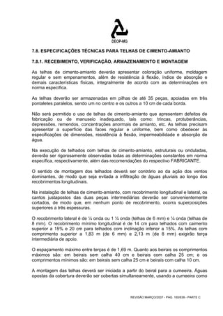 7.8. ESPECIFICAÇÕES TÉCNICAS PARA TELHAS DE CIMENTO-AMIANTO 
7.8.1. RECEBIMENTO, VERIFICAÇÃO, ARMAZENAMENTO E MONTAGEM 
As telhas de cimento-amianto deverão apresentar coloração uniforme, moldagem 
regular e sem empenamentos, além de resistência à flexão, índice de absorção e 
demais características físicas, integralmente de acordo com as determinações em 
norma específica. 
As telhas deverão ser armazenadas em pilhas de até 35 peças, apoiadas em três 
pontaletes paralelos, sendo um no centro e os outros a 10 cm de cada borda. 
Não será permitido o uso de telhas de cimento-amianto que apresentem defeitos de 
fabricação ou de manuseio inadequado, tais como: trincas, protuberâncias, 
depressões, remendos, concentrações anormais de amianto, etc. As telhas precisam 
apresentar a superfície das faces regular e uniforme, bem como obedecer às 
especificações de dimensões, resistência à flexão, impermeabilidade e absorção de 
água. 
Na execução de telhados com telhas de cimento-amianto, estruturais ou onduladas, 
deverão ser rigorosamente observadas todas as determinações constantes em norma 
específica, respectivamente, além das recomendações do respectivo FABRICANTE. 
O sentido de montagem dos telhados deverá ser contrário ao da ação dos ventos 
dominantes, de modo que seja evitada a infiltração de águas pluviais ao longo dos 
recobrimentos longitudinais. 
Na instalação de telhas de cimento-amianto, com recobrimento longitudinal e lateral, os 
cantos justapostos das duas peças intermediárias deverão ser convenientemente 
cortados, de modo que, em nenhum ponto de recobrimento, ocorra superposições 
superiores a três espessuras. 
O recobrimento lateral é de ¼ onda ou 1 ¼ onda (telhas de 6 mm) e ¼ onda (telhas de 
8 mm). O recobrimento mínimo longitudinal é de 14 cm para telhados com caimento 
superior a 15% e 20 cm para telhados com inclinação inferior a 15%. As telhas com 
comprimento superior a 1,83 m (de 6 mm) e 2,13 m (de 8 mm) exigirão terça 
intermediária de apoio. 
O espaçamento máximo entre terças é de 1,69 m. Quanto aos beirais os comprimentos 
máximos são: em beirais sem calha 40 cm e beirais com calha 25 cm; e os 
comprimentos mínimos são: em beirais sem calha 25 cm e beirais com calha 10 cm. 
A montagem das telhas deverá ser iniciada a partir do beiral para a cumeeira. Águas 
opostas da cobertura deverão ser cobertas simultaneamente, usando a cumeeira como 
REVISÃO MARÇO/2007 - PÁG. 160/638 - PARTE C 
 