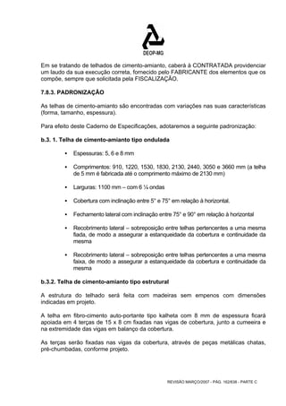 Em se tratando de telhados de cimento-amianto, caberá à CONTRATADA providenciar 
um laudo da sua execução correta, fornecido pelo FABRICANTE dos elementos que os 
compõe, sempre que solicitada pela FISCALIZAÇÃO. 
7.8.3. PADRONIZAÇÃO 
As telhas de cimento-amianto são encontradas com variações nas suas características 
(forma, tamanho, espessura). 
Para efeito deste Caderno de Especificações, adotaremos a seguinte padronização: 
b.3. 1. Telha de cimento-amianto tipo ondulada 
REVISÃO MARÇO/2007 - PÁG. 162/638 - PARTE C 
ƒ Espessuras: 5, 6 e 8 mm 
ƒ Comprimentos: 910, 1220, 1530, 1830, 2130, 2440, 3050 e 3660 mm (a telha 
de 5 mm é fabricada até o comprimento máximo de 2130 mm) 
ƒ Larguras: 1100 mm – com 6 ¼ ondas 
ƒ Cobertura com inclinação entre 5° e 75° em relação à horizontal. 
ƒ Fechamento lateral com inclinação entre 75° e 90° em relação à horizontal 
ƒ Recobrimento lateral – sobreposição entre telhas pertencentes a uma mesma 
fiada, de modo a assegurar a estanqueidade da cobertura e continuidade da 
mesma 
ƒ Recobrimento lateral – sobreposição entre telhas pertencentes a uma mesma 
faixa, de modo a assegurar a estanqueidade da cobertura e continuidade da 
mesma 
b.3.2. Telha de cimento-amianto tipo estrutural 
A estrutura do telhado será feita com madeiras sem empenos com dimensões 
indicadas em projeto. 
A telha em fibro-cimento auto-portante tipo kalheta com 8 mm de espessura ficará 
apoiada em 4 terças de 15 x 8 cm fixadas nas vigas de cobertura, junto a cumeeira e 
na extremidade das vigas em balanço da cobertura. 
As terças serão fixadas nas vigas da cobertura, através de peças metálicas chatas, 
pré-chumbadas, conforme projeto. 
 
