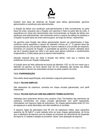 Existem dois tipos de sistemas de fixação para telhas galvanizadas: ganchos 
galvanizados ou parafusos auto-atarrachantes. 
A fixação de telhas com parafusos auto-atarrachantes é feita normalmente na parte 
baixa da onda, enquanto que a fixação com ganchos é feita na parte alta da onda. A 
experiência em obras tem demonstrado dois inconvenientes na fixação de telhas com 
parafusos auto-atarrachantes: não raramente ocorre a ruptura da cabeça do parafuso e 
a fixação na parte baixa da onda costuma gerar, ao longo do tempo, vazamentos. 
Os ganchos para fixação das telhas galvanizadas devem ser galvanizados a fogo, 
conforme norma específica e devem ter diâmetro mínimo de ¼“. O gancho deve ser 
acompanhado de uma arruela metálica do mesmo material e uma arruela de neoprene, 
formando um conjunto de fixação. A quantidade de ganchos a serem utilizados deve 
ser de 4 (quatro) peças por telha e por apoio para apoios extremos e recobrimentos 
longitudinais e 3 (três) peças para os apoios intermediários. 
Atenção especial deve ser dada â fixação das telhas, visto que a maioria dos 
problemas ocorre por fixação inadequada. 
A furação deve ser feita utilizando-se brocas de diâmetro 1/32” ou 0,8 mm maior que o 
diâmetro do gancho; os furos devem ficar 25 mm afastados das bordas nas telhas 
galvanizadas e devem ser executados sempre na parte superior da onda. 
7.9.3. PADRONIZAÇÃO 
Para efeito desta especificação, será adotada a seguinte padronização: 
7.9.3.1. TELHAS SIMPLES 
São elementos de cobertura, usinados em chapa zincada galvanizada, com perfil 
trapezoidal. 
7.9.3.2. TELHAS DUPLAS COM ISOLAMENTO TERMO-ACÚSTICO 
Utilizadas para isolamento térmico e/ou acústico (Tipo Termotelha) são elementos de 
cobertura constituídos em chapa zincada galvanizada com perfil trapezoidal, 
intercaladas com espuma rígida de poliuretano. As chapas galvanizadas terão 0,5 mm 
de espessura e serão fabricadas com alta resistência à corrosão. 
A espuma rígida de poliuretano terá 30 mm de espessura média, peso específico 
aparente de 55 Kgf/m3 e será injetada entre as duas chapas galvanizadas, de forma 
que a aderência da espuma com as chapas se processe em decorrência da expansão 
da espuma. E vedada a adoção do processo “spray” para aplicação de espuma. 
REVISÃO MARÇO/2007 - PÁG. 165/638 - PARTE C 
 