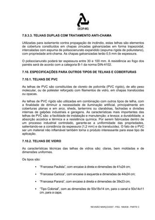 7.9.3.3. TELHAS DUPLAS COM TRATAMENTO ANTI-CHAMA 
Utilizadas para isolamento contra propagação de incêndio, estas telhas são elementos 
de cobertura constituídos em chapas zincadas galvanizadas em forma trapezoidal, 
intercaladas com espuma de polisocianurato expandido (espuma rígida de poliuretano), 
com propriedade anti-chama. As chapas galvanizadas terão 0,5 mm de espessura. 
O polisocianurato poderá ter espessura entre 30 e 100 mm. A resistência ao fogo dos 
painéis será de acordo com a categoria B-1 da norma DIN-4102. 
7.10. ESPECIFICAÇÕES PARA OUTROS TIPOS DE TELHAS E COBERTURAS 
7.10.1. TELHAS DE PVC 
As telhas de PVC são constituídas de cloreto de polivinila (PVC rígido), de alto peso 
molecular, ou de poliéster reforçado com filamentos de vidro, em chapas translúcidas 
ou opacas. 
As telhas de PVC rígido são utilizadas em combinação com outros tipos de telha, com 
a finalidade de diminuir a necessidade de iluminação artificial, principalmente em 
coberturas planas e em arco, sheds, lanternins ou clarabóias, fachadas e divisões 
internas de galpões industriais e garagens. As características mais importantes das 
telhas de PVC são: a facilidade de instalação e manutenção; a leveza; a durabilidade; a 
absorção acústica e térmica e a resistência química. Por serem fabricadas dentro de 
um processo industrial controlado, garante-se a uniformidade das propriedades, 
salientando-se a constância da espessura (1,2 mm) e da translucidez. O fato de o PVC 
ser um material não inflamável também torna o produto interessante para esse tipo de 
aplicação. 
7.10.2. TELHAS DE VIDRO 
As características técnicas das telhas de vidros são: claras, bem moldadas e de 
dimensões uniformes. 
Os tipos são: 
ƒ “Francesa Paulista”, com encaixe à direta e dimensões de 41x24 cm; 
ƒ “Francesa Carioca”, com encaixe à esquerda e dimensões de 44x24 cm; 
ƒ “Francesa Paraná”, com encaixe à direita e dimensões de 39x23 cm; 
ƒ “Tipo Colonial”, com as dimensões de 50x18x14 cm, para o canal e 50x14x11 
REVISÃO MARÇO/2007 - PÁG. 166/638 - PARTE C 
cm, para a capa; 
 