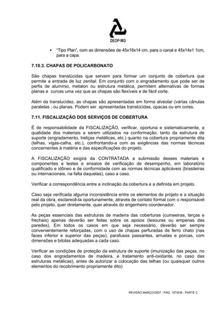 ƒ “Tipo Plan”, com as dimensões de 45x18x14 cm, para o canal e 45x14x1 1cm, 
REVISÃO MARÇO/2007 - PÁG. 167/638 - PARTE C 
para a capa. 
7.10.3. CHAPAS DE POLICARBONATO 
São chapas translúcidas que servem para formar um conjunto de cobertura que 
permite a entrada de luz zenital. Em conjunto com o engradamento que pode ser de 
perfis de alumínio, metalon ou estrutura metálica, permitem alternativas de formas 
planas e curvas uma vez que as chapas são flexíveis e de fácil corte. 
Além da translucidez, as chapas são apresentadas em forma alveolar (várias cânulas 
paralelas ; ou planas. Podem ser apresentadas translúcidas, opacas ou em cores. 
7.11. FISCALIZAÇÃO DOS SERVIÇOS DE COBERTURA 
É de responsabilidade da FISCALIZAÇÃO, verificar, oportuna e sistematicamente, a 
qualidade dos materiais a serem utilizados na conformação, tanto da estrutura de 
suporte (engradamento, treliças metálicas, etc.) quanto na cobertura propriamente dita 
(telhas, vigas-calha, etc.), confrontando-a com as exigências das normas técnicas 
concernentes à matéria e das especificações do projeto. 
A FISCALIZAÇÃO exigirá da CONTRATADA a submissão desses materiais e 
componentes a testes e ensaios de verificação de desempenho, em laboratório 
qualificado e idôneo e de conformidade com as normas técnicas aplicáveis (brasileiras 
ou internacionais, na falta daquelas), caso a caso. 
Verificar a correspondência entre a inclinação da cobertura e a definida em projeto. 
Caso seja verificada alguma inconsistência entre os elementos de projeto e a situação 
real da obra, esclarecê-la oportunamente, através de contato formal com o responsável 
pelo projeto, quer diretamente, quer através do engenheiro coordenador. 
As peças essenciais das estruturas de madeira das coberturas (cumeeiras, terças e 
frechais) apenas deverão ser feitas sobre os apoios (tesouras ou empenas das 
paredes). Em todos os casos em que seja necessário, deverão ser sempre 
convenientemente reforçadas, com o uso de chapas perfuradas de ferro chato (nas 
faces inferior e superior das peças), parafusos passantes, arruelas e porcas, com 
dimensões e bitolas adequadas a cada caso. 
Verificar as condições de proteção da estrutura de suporte (imunização das peças, no 
caso dos engradamentos de madeira, e tratamento anti-oxidante, no caso das 
estruturas metálicas), antes de autorizar a colocação das telhas (ou quaisquer outros 
elementos do recobrimento propriamente dito) 
 