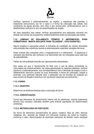 Verificar, oportuna e sistematicamente, as seções, a espessura das paredes, o 
tratamento anti-corrosivo (se for o caso) e a forma de colocação das calhas, dos 
condutores de águas pluviais, dos rufos e dos contra-rufos, confrontando-os com o 
detalhamento executivo e com as especificações de projeto. 
No caso especifico das calhas, verificar apuradamente seu adequado caimento em 
direção aos pontos de escoamento, preferencialmente antes da colocação das telhas. 
7.12. LÂMINAS DE ISOLAMENTO TÉRMICO E IMPERMEÁVEL PARA 
COBERTURAS - MANTA ISOLANTE PARA TELHADOS – (TIPO DURAFOIL) 
Alguns projetos e execuções pedem a indicação de instalação de mantas laminadas 
para proteção das coberturas quanto a estanqueidade e grandes variações térmicas. 
Estas mantas são colocadas entre o engradamento e o telhamento. A espessura e 
camadas das lâminas são variáveis e os fabricantes tem as indicações para cada tipo 
de aplicabilidade. 
Telhas de má qualidade deverão ser rigorosamente descartadas. 
Nos casos em que o recobrimento for feito com o uso de telhas (onduladas ou 
nervuradas) de cimento-amianto, de chapa galvanizada ou materiais plásticos, verificar 
oportuna e sistematicamente, sua correspondência com a definição de projeto e com o 
detalhamento executivo quanto às suas dimensões, à forma de colocação, fixação e 
arremate, com particular atenção para o adequado uso de arruelas de vedação em 
seus pontos de fixação à estrutura com parafusos passantes (se pertinente). 
7.13. FORRO 
7.13.1. OBJETIVO 
Determinar as diretrizes básicas para a execução de forros. 
7.13.2. CONCEITUAÇÃO 
Forros são elementos de recobrimento interno sob as coberturas, visando isolamento 
térmico e/ou acústico; utilizados também para embutir tubulações em determinados 
ambientes. 
7.13.3. METODOLOGIA DE EXECUÇÃO 
Os forros de elementos pré-fabricados de gesso, madeira, fibra de vidro, lâminas 
metálicas, etc., deverão ser fixados em estruturas próprias, de metal ou madeira, 
conforme o caso, desvinculados de eventuais estruturas de telhado, salvo expressa 
REVISÃO MARÇO/2007 - PÁG. 168/638 - PARTE C 
 