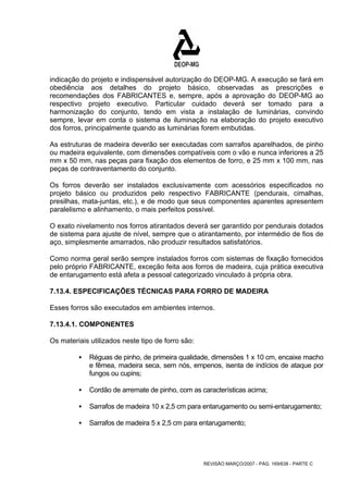 indicação do projeto e indispensável autorização do DEOP-MG. A execução se fará em 
obediência aos detalhes do projeto básico, observadas as prescrições e 
recomendações dos FABRICANTES e, sempre, após a aprovação do DEOP-MG ao 
respectivo projeto executivo. Particular cuidado deverá ser tomado para a 
harmonização do conjunto, tendo em vista a instalação de luminárias, convindo 
sempre, levar em conta o sistema de iluminação na elaboração do projeto executivo 
dos forros, principalmente quando as luminárias forem embutidas. 
As estruturas de madeira deverão ser executadas com sarrafos aparelhados, de pinho 
ou madeira equivalente, com dimensões compatíveis com o vão e nunca inferiores a 25 
mm x 50 mm, nas peças para fixação dos elementos de forro, e 25 mm x 100 mm, nas 
peças de contraventamento do conjunto. 
Os forros deverão ser instalados exclusivamente com acessórios especificados no 
projeto básico ou produzidos pelo respectivo FABRICANTE (pendurais, cimalhas, 
presilhas, mata-juntas, etc.), e de modo que seus componentes aparentes apresentem 
paralelismo e alinhamento, o mais perfeitos possível. 
O exato nivelamento nos forros atirantados deverá ser garantido por pendurais dotados 
de sistema para ajuste de nível, sempre que o atirantamento, por intermédio de fios de 
aço, simplesmente amarrados, não produzir resultados satisfatórios. 
Como norma geral serão sempre instalados forros com sistemas de fixação fornecidos 
pelo próprio FABRICANTE, exceção feita aos forros de madeira, cuja prática executiva 
de entarugamento está afeta a pessoal categorizado vinculado à própria obra. 
7.13.4. ESPECIFICAÇÕES TÉCNICAS PARA FORRO DE MADEIRA 
Esses forros são executados em ambientes internos. 
7.13.4.1. COMPONENTES 
Os materiais utilizados neste tipo de forro são: 
ƒ Réguas de pinho, de primeira qualidade, dimensões 1 x 10 cm, encaixe macho 
e fêmea, madeira seca, sem nós, empenos, isenta de indícios de ataque por 
fungos ou cupins; 
ƒ Cordão de arremate de pinho, com as características acima; 
ƒ Sarrafos de madeira 10 x 2,5 cm para entarugamento ou semi-entarugamento; 
ƒ Sarrafos de madeira 5 x 2,5 cm para entarugamento; 
REVISÃO MARÇO/2007 - PÁG. 169/638 - PARTE C 
 