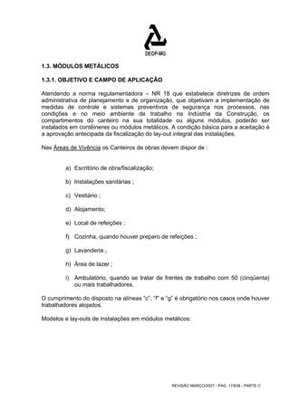 1.3. MÓDULOS METÁLICOS 
1.3.1. OBJETIVO E CAMPO DE APLICAÇÃO 
Atendendo a norma regulamentadora – NR 18 que estabelece diretrizes de ordem 
administrativa de planejamento e de organização, que objetivam a implementação de 
medidas de controle e sistemas preventivos de segurança nos processos, nas 
condições e no meio ambiente de trabalho na Indústria da Construção, os 
compartimentos do canteiro na sua totalidade ou alguns módulos, poderão ser 
instalados em contêineres ou módulos metálicos. A condição básica para a aceitação é 
a aprovação antecipada da fiscalização do lay-out integral das instalações. 
Nas Áreas de Vivência os Canteiros de obras devem dispor de : 
a) Escritório de obra/fiscalização; 
b) Instalações sanitárias ; 
c) Vestiário ; 
d) Alojamento; 
e) Local de refeições ; 
f) Cozinha, quando houver preparo de refeições ; 
g) Lavanderia ; 
h) Área de lazer ; 
i) Ambulatório, quando se tratar de frentes de trabalho com 50 (cinqüenta) 
REVISÃO MARÇO/2007 - PÁG. 17/638 - PARTE C 
ou mais trabalhadores. 
O cumprimento do disposto na alíneas “c”, “f” e “g” é obrigatório nos casos onde houver 
trabalhadores alojados. 
Modelos e lay-outs de instalações em módulos metálicos: 
 