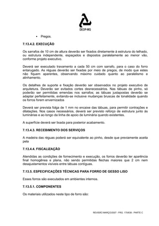 REVISÃO MARÇO/2007 - PÁG. 170/638 - PARTE C 
ƒ Pregos. 
7.13.4.2. EXECUÇÃO 
Os sarrafos de 10 cm de altura deverão ser fixados diretamente à estrutura do telhado, 
ou estrutura independente, espaçados e dispostos paralelamente ao menor vão, 
conforme projeto executivo. 
Deverá ser executado travamento a cada 50 cm com sarrafo, para o caso do forro 
entarugado. As réguas deverão ser fixadas por meio de pregos, de modo que estes 
não fiquem aparentes, observando máximo cuidado quanto ao paralelismo e 
alinhamento. 
Os detalhes de suporte e fixação deverão ser observados no projeto executivo de 
arquitetura. Deverão ser evitados cortes desnecessários. Nas tábuas de pinho, só 
poderão ser permitidas emendas nos sarrafos; as tábuas justapostas deverão se 
adaptar perfeitamente, evitando-se inclusive mudanças bruscas de tonalidade quando 
os forros forem envernizados 
Deverá ser prevista folga de 1 mm no encaixe das tábuas, para permitir contrações e 
dilatações. Nos casos necessários, deverá ser previsto reforço de estrutura junto às 
luminárias e ao longo da linha de apoio de luminária quando existentes. 
A superfície deverá ser lixada para posterior acabamento. 
7.13.4.3. RECEBIMENTO DOS SERVIÇOS 
A madeira das réguas poderá ser equivalente ao pinho, desde que previamente aceita 
pela 
7.13.4.4. FISCALIZAÇÃO 
Atendidas as condições de fornecimento e execução, os forros deverão ter aparência 
final homogênea e plana, não sendo permitidas flechas maiores que 2 cm nem 
desajustamentos visíveis entre tábuas contíguas. 
7.13.5. ESPECIFICAÇÕES TÉCNICAS PARA FORRO DE GESSO LISO 
Esses forros são executados em ambientes internos. 
7.13.5.1. COMPONENTES 
Os materiais utilizados neste tipo de forro são: 
 