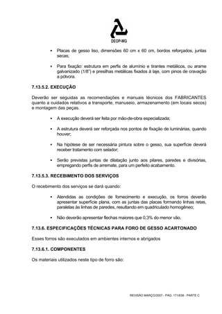 ƒ Placas de gesso liso, dimensões 60 cm x 60 cm, bordos reforçados, juntas 
REVISÃO MARÇO/2007 - PÁG. 171/638 - PARTE C 
secas; 
ƒ Para fixação: estrutura em perfis de alumínio e tirantes metálicos, ou arame 
galvanizado (1/8”) e presilhas metálicas fixados à laje, com pinos de cravação 
a pólvora. 
7.13.5.2. EXECUÇÃO 
Deverão ser seguidas as recomendações e manuais técnicos dos FABRICANTES 
quanto a cuidados relativos a transporte, manuseio, armazenamento (em locais secos) 
e montagem das peças. 
ƒ A execução deverá ser feita por mão-de-obra especializada; 
ƒ A estrutura deverá ser reforçada nos pontos de fixação de luminárias, quando 
houver; 
ƒ Na hipótese de ser necessária pintura sobre o gesso, sua superfície deverá 
receber tratamento com selador; 
ƒ Serão previstas juntas de dilatação junto aos pilares, paredes e divisórias, 
empregando perfis de arremate, para um perfeito acabamento. 
7.13.5.3. RECEBIMENTO DOS SERVIÇOS 
O recebimento dos serviços se dará quando: 
ƒ Atendidas as condições de fornecimento e execução, os forros deverão 
apresentar superfície plana, com as juntas das placas formando linhas retas, 
paralelas às linhas de paredes, resultando em quadriculado homogêneo; 
ƒ Não deverão apresentar flechas maiores que 0,3% do menor vão. 
7.13.6. ESPECIFICAÇÕES TÉCNICAS PARA FORO DE GESSO ACARTONADO 
Esses forros são executados em ambientes internos e abrigados 
7.13.6.1. COMPONENTES 
Os materiais utilizados neste tipo de forro são: 
 