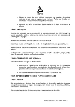 ƒ Placas de gesso liso com aditivos, recobertas por papelão, dimensões 
variáveis, juntas secas e espessura de 12,5 mm. As bordas deverão ser 
chanfradas para permitir arremate perfeito entre elas; 
ƒ Estrutura em perfis de alumínio, tirantes metálicos e pinos de cravação a 
REVISÃO MARÇO/2007 - PÁG. 172/638 - PARTE C 
pólvora. 
7.13.6.2. EXECUÇÃO 
Deverão ser seguidas as recomendações e manuais técnicos dos FABRICANTES 
quanto a cuidados relativos a transporte, manuseio, armazenamento (em locais secos) 
e montagem das peças. 
A execução deverá ser feita por mão-de-obra especializada. 
A estrutura deverá ser reforçada nos pontos de fixação de luminárias, quando houver. 
Na hipótese de ser necessária pintura, sua superfície deverá receber tratamento com 
selador. 
Serão previstas juntas de dilatação junto aos pilares, paredes e divisórias, empregando 
perfis de arremate, para um perfeito acabamento. 
7.13.6.3. RECEBIMENTO DOS SERVIÇOS 
O recebimento dos serviços se dará quando: 
ƒ Atendidas as condições de fornecimento e execução, os forros deverão 
apresentar superfície plana, com as juntas das placas formando linhas retas, 
paralelas às linhas de paredes, resultando em reticulado homogêneo. 
ƒ Não deverão apresentar flechas maiores que 0,3% do menor vão. 
7.13.7. ESPECIFICAÇÕES TÉCNICAS PARA FORRO METÁLICO 
7.13.7.1. PAINÉIS 
São encontrados em lâminas lisas ou perfuradas, de dimensões variáveis, tratadas 
com pintura resistente ao fogo e à oxidação, com tinta à base de epóxi ou poliéster, 
pelo sistema eletrostático. 
O tipo de perfuração das lâminas determina a taxa de absorção de ruído. 
 