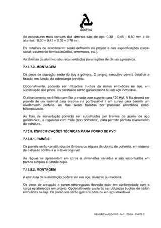 As espessuras mais comuns das lâminas são: de aço: 0,30 – 0,45 – 0,50 mm e de 
alumínio: 0,30 – 0,45 – 0.50 – 0,70 mm. 
Os detalhes de acabamento serão definidos no projeto e nas especificações (capa-canal, 
tratamento térmico/acústico, arremates, etc.). 
As lâminas de alumínio são recomendadas para regiões de climas agressivos. 
7.13.7.2. MONTAGEM 
Os pinos de cravação serão do tipo a pólvora. O projeto executivo deverá detalhar a 
fixação em função da sobrecarga prevista. 
Opcionalmente, poderão ser utilizadas buchas de náilon embutidas na laje, em 
substituição aos pinos. Os parafusos serão galvanizados ou em aço inoxidável. 
O atirantamento será feito com fita gravada com suporte para 120 Kgf. A fita deverá ser 
provida de um terminal para encaixe na porta-painel e um cursor para permitir um 
nivelamento perfeito. As fitas serão tratadas por processo eletrolítico zinco-bicromatizado. 
As fitas de sustentação poderão ser substituídas por tirantes de arame de aço 
galvanizado, e regulador com mola (tipo borboleta), para permitir perfeito nivelamento 
da estrutura. 
7.13.8. ESPECIFICAÇÕES TÉCNICAS PARA FORRO DE PVC 
7.13.8.1. PAINÉIS 
Os painéis serão constituídos de lâminas ou réguas de cloreto de polivinila, em sistema 
de extrusão contínua e auto-extingüível. 
As réguas se apresentam em cores e dimensões variadas e são encontradas em 
parede simples e parede dupla. 
7.13.8.2. MONTAGEM 
A estrutura de sustentação poderá ser em aço, alumínio ou madeira. 
Os pinos de cravação a serem empregados deverão estar em conformidade com a 
carga estabelecida em projeto. Opcionalmente, poderão ser utilizadas buchas de náilon 
embutidas na laje. Os parafusos serão galvanizados ou em aço inoxidável. 
REVISÃO MARÇO/2007 - PÁG. 173/638 - PARTE C 
 
