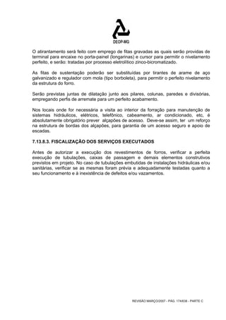 O atirantamento será feito com emprego de fitas gravadas as quais serão providas de 
terminal para encaixe no porta-painel (longarinas) e cursor para permitir o nivelamento 
perfeito, e serão: tratadas por processo eletrolítico zinco-bicromatizado. 
As fitas de sustentação poderão ser substituídas por tirantes de arame de aço 
galvanizado e regulador com mola (tipo borboleta), para permitir o perfeito nivelamento 
da estrutura do forro. 
Serão previstas juntas de dilatação junto aos pilares, colunas, paredes e divisórias, 
empregando perfis de arremate para um perfeito acabamento. 
Nos locais onde for necessária a visita ao interior da forração para manutenção de 
sistemas hidráulicos, elétricos, telefônico, cabeamento, ar condicionado, etc, é 
absolutamente obrigatório prever alçapões de acesso. Deve-se assim, ter um reforço 
na estrutura de bordas dos alçapões, para garantia de um acesso seguro e apoio de 
escadas. 
7.13.8.3. FISCALIZAÇÃO DOS SERVIÇOS EXECUTADOS 
Antes de autorizar a execução dos revestimentos de forros, verificar a perfeita 
execução de tubulações, caixas de passagem e demais elementos construtivos 
previstos em projeto. No caso de tubulações embutidas de instalações hidráulicas e/ou 
sanitárias, verificar se as mesmas foram prévia e adequadamente testadas quanto a 
seu funcionamento e à inexistência de defeitos e/ou vazamentos. 
REVISÃO MARÇO/2007 - PÁG. 174/638 - PARTE C 
 