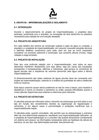 8. GRUPO 08 – IMPERMEABILIZAÇÕES E ISOLAMENTO 
8.1. INTRODUÇÃO 
Durante o desenvolvimento do projeto de impermeabilização, o projetista deve 
participar, juntamente com o arquiteto, na concepção da obra dando-lhe os subsídios 
necessários para adoção de uma solução desejada. 
8.2. PROJETO DE ARQUITETURA 
Em cada detalhe dos trechos da construção sujeitos à ação da água ou umidade, o 
arquiteto e o projetista de impermeabilização, em conjunto, buscarão soluções técnicas 
e definirão detalhes construtivos para cada caso em que se torna necessário 
considerar um processo adicional à construção, que consome alturas (níveis), rasga 
rodapés e exige encaixes. 
8.3. PROJETO DE INSTALAÇÃO 
Este tem uma profunda relação com a impermeabilização, pois todos os seus 
elementos interferem diretamente com esta última, seja por causa das tubulações 
emergentes e transpassantes, elétricas e hidráulicas, seja porque os condutores de 
águas pluviais são a seqüência do caminho percorrido pela água sobre a lâmina 
impermeabilizante. 
O dimensionamento das redes coletoras de águas pluviais deve ser consoante com 
projeto de impermeabilização, cabendo aí a análise da quantidade de ralos e distâncias 
entre os mesmos. 
Este tópico costuma causar sérios problemas se não for visto a tempo, pois impedirá a 
obediência à norma no tocante a caimentos ou então causará dificuldades quanto a 
níveis (alturas) disponíveis para soleiras ou desníveis para interiores. 
8.4. PROJETO DE ESTRUTURA 
O calculista precisa ser informado sobre o tamanho da sobrecarga que terá sobre a sua 
laje em função dos revestimentos devidos às argamassas de regularização e 
caimentos, e em alguns casos a pavimentação e proteções mecânicas que a 
impermeabilizarão requer. 
O calculista pode, quando consultado, não permitir que se sobrecarregue a estrutura 
além de uma determinada espessura, resultando uma impermeabilização deficiente. Já 
o projetista de impermeabilização ou o consultor não poderá dimensionar corretamente 
um sistema sem possuir: as informações necessárias sobre as hipóteses de cálculo da 
estrutura, do seu tipo, das deformações previstas, fissuramento etc. 
REVISÃO MARÇO/2007 - PÁG. 175/638 - PARTE C 
 