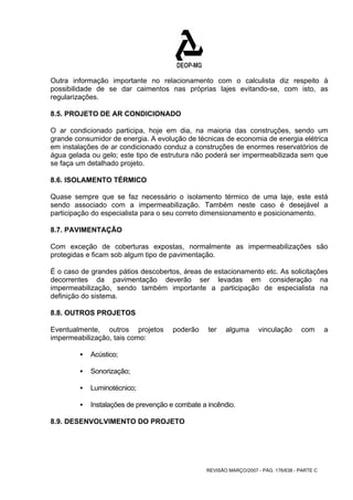 Outra informação importante no relacionamento com o calculista diz respeito à 
possibilidade de se dar caimentos nas próprias lajes evitando-se, com isto, as 
regularizações. 
8.5. PROJETO DE AR CONDICIONADO 
O ar condicionado participa, hoje em dia, na maioria das construções, sendo um 
grande consumidor de energia. A evolução de técnicas de economia de energia elétrica 
em instalações de ar condicionado conduz a construções de enormes reservatórios de 
água gelada ou gelo; este tipo de estrutura não poderá ser impermeabilizada sem que 
se faça um detalhado projeto. 
8.6. ISOLAMENTO TÉRMICO 
Quase sempre que se faz necessário o isolamento térmico de uma laje, este está 
sendo associado com a impermeabilização. Também neste caso é desejável a 
participação do especialista para o seu correto dimensionamento e posicionamento. 
8.7. PAVIMENTAÇÃO 
Com exceção de coberturas expostas, normalmente as impermeabilizações são 
protegidas e ficam sob algum tipo de pavimentação. 
É o caso de grandes pátios descobertos, áreas de estacionamento etc. As solicitações 
decorrentes da pavimentação deverão ser levadas em consideração na 
impermeabilização, sendo também importante a participação de especialista na 
definição do sistema. 
8.8. OUTROS PROJETOS 
Eventualmente, outros projetos poderão ter alguma vinculação com a 
impermeabilização, tais como: 
REVISÃO MARÇO/2007 - PÁG. 176/638 - PARTE C 
ƒ Acústico; 
ƒ Sonorização; 
ƒ Luminotécnico; 
ƒ Instalações de prevenção e combate a incêndio. 
8.9. DESENVOLVIMENTO DO PROJETO 
 