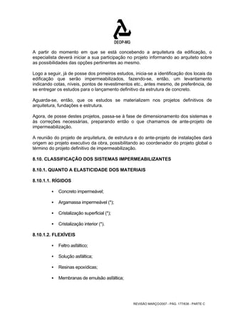 A partir do momento em que se está concebendo a arquitetura da edificação, o 
especialista deverá iniciar a sua participação no projeto informando ao arquiteto sobre 
as possibilidades das opções pertinentes ao mesmo. 
Logo a seguir, já de posse dos primeiros estudos, inicia-se a identificação dos locais da 
edificação que serão impermeabilizados, fazendo-se, então, um levantamento 
indicando cotas, níveis, pontos de revestimentos etc., antes mesmo, de preferência, de 
se entregar os estudos para o lançamento definitivo da estrutura de concreto. 
Aguarda-se, então, que os estudos se materializem nos projetos definitivos de 
arquitetura, fundações e estrutura. 
Agora, de posse destes projetos, passa-se à fase de dimensionamento dos sistemas e 
às correções necessárias, preparando então o que chamamos de ante-projeto de 
impermeabilização. 
A reunião do projeto de arquitetura, de estrutura e do ante-projeto de instalações dará 
origem ao projeto executivo da obra, possibilitando ao coordenador do projeto global o 
término do projeto definitivo de impermeabilização. 
8.10. CLASSIFICAÇÃO DOS SISTEMAS IMPERMEABILIZANTES 
8.10.1. QUANTO A ELASTICIDADE DOS MATERIAIS 
8.10.1.1. RÍGIDOS 
REVISÃO MARÇO/2007 - PÁG. 177/638 - PARTE C 
ƒ Concreto impermeável; 
ƒ Argamassa impermeável (*); 
ƒ Cristalização superficial (*); 
ƒ Cristalização interior (*). 
8.10.1.2. FLEXÍVEIS 
ƒ Feltro asfáltico; 
ƒ Solução asfáltica; 
ƒ Resinas epoxídicas; 
ƒ Membranas de emulsão asfáltica; 
 