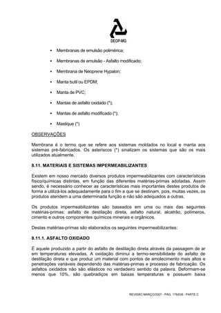 REVISÃO MARÇO/2007 - PÁG. 178/638 - PARTE C 
ƒ Membranas de emulsão polimérica; 
ƒ Membranas de emulsão - Asfalto modificado; 
ƒ Membrana de Neoprene Hypalon; 
ƒ Manta butil ou EPDM; 
ƒ Manta de PVC; 
ƒ Mantas de asfalto oxidado (*); 
ƒ Mantas de asfalto modificado (*); 
ƒ Mastique (*) 
OBSERVAÇÕES 
Membrana é o termo que se refere aos sistemas moldados no local e manta aos 
sistemas pré-fabricados. Os asteriscos (*) sinalizam os sistemas que são os mais 
utilizados atualmente. 
8.11. MATERIAIS E SISTEMAS IMPERMEABILIZANTES 
Existem em nosso mercado diversos produtos impermeabilizantes com características 
físico/químicas distintas, em função das diferentes matérias-primas adotadas. Assim 
sendo, é necessário conhecer as características mais importantes destes produtos de 
forma a utilizá-los adequadamente para o fim a que se destinam, pois, muitas vezes, os 
produtos atendem a uma determinada função e não são adequados a outras. 
Os produtos impermeabilizantes são baseados em uma ou mais das seguintes 
matérias-primas: asfalto de destilação direta, asfalto natural, alcatrão, polímeros, 
cimento e outros componentes químicos minerais e orgânicos. 
Destas matérias-primas são elaborados os seguintes impermeabilizantes: 
8.11.1. ASFALTO OXIDADO 
É aquele produzido a partir do asfalto de destilação direta através da passagem de ar 
em temperaturas elevadas. A oxidação diminui a termo-sensibilidade do asfalto de 
destilação direta e que produz um material com pontos de amolecimento mais altos e 
penetrações variáveis dependendo das matérias-primas e processo de fabricação. Os 
asfaltos oxidados não são elásticos no verdadeiro sentido da palavra. Deformam-se 
menos que 10%, são quebradiços em baixas temperaturas e possuem baixa 
 