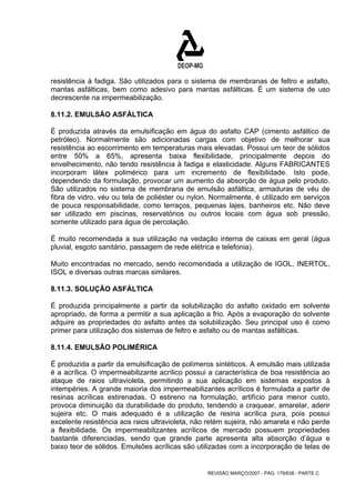 resistência à fadiga. São utilizados para o sistema de membranas de feltro e asfalto, 
mantas asfálticas, bem como adesivo para mantas asfálticas. É um sistema de uso 
decrescente na impermeabilização. 
8.11.2. EMULSÃO ASFÁLTICA 
É produzida através da emulsificação em água do asfalto CAP (cimento asfáltico de 
petróleo). Normalmente são adicionadas cargas com objetivo de melhorar sua 
resistência ao escorrimento em temperaturas mais elevadas. Possui um teor de sólidos 
entre 50% a 65%, apresenta baixa flexibilidade, principalmente depois do 
envelhecimento, não tendo resistência à fadiga e elasticidade. Alguns FABRICANTES 
incorporam látex polimérico para um incremento de flexibilidade. Isto pode, 
dependendo da formulação, provocar um aumento da absorção de água pelo produto. 
São utilizados no sistema de membrana de emulsão asfáltica, armaduras de véu de 
fibra de vidro, véu ou tela de poliéster ou nylon. Normalmente, é utilizado em serviços 
de pouca responsabilidade, como terraços, pequenas lajes, banheiros etc. Não deve 
ser utilizado em piscinas, reservatórios ou outros locais com água sob pressão, 
somente utilizado para água de percolação. 
É muito recomendada a sua utilização na vedação interna de caixas em geral (água 
pluvial, esgoto sanitário, passagem de rede elétrica e telefonia). 
Muito encontradas no mercado, sendo recomendada a utilização de IGOL, INERTOL, 
ISOL e diversas outras marcas similares. 
8.11.3. SOLUÇÃO ASFÁLTICA 
É produzida principalmente a partir da solubilização do asfalto oxidado em solvente 
apropriado, de forma a permitir a sua aplicação a frio. Após a evaporação do solvente 
adquire as propriedades do asfalto antes da solubilização. Seu principal uso é como 
primer para utilização dos sistemas de feltro e asfalto ou de mantas asfálticas. 
8.11.4. EMULSÃO POLIMÉRICA 
É produzida a partir da emulsificação de polímeros sintéticos. A emulsão mais utilizada 
é a acrílica. O impermeabilizante acrílico possui a característica de boa resistência ao 
ataque de raios ultravioleta, permitindo a sua aplicação em sistemas expostos à 
intempéries. A grande maioria dos impermeabilizantes acrílicos é formulada a partir de 
resinas acrílicas estirenadas. O estireno na formulação, artifício para menor custo, 
provoca diminuição da durabilidade do produto, tendendo a craquear, amarelar, aderir 
sujeira etc. O mais adequado é a utilização de resina acrílica pura, pois possui 
excelente resistência aos raios ultravioleta, não retém sujeira, não amarela e não perde 
a flexibilidade. Os impermeabilizantes acrílicos de mercado possuem propriedades 
bastante diferenciadas, sendo que grande parte apresenta alta absorção d’água e 
baixo teor de sólidos. Emulsões acrílicas são utilizadas com a incorporação de telas de 
REVISÃO MARÇO/2007 - PÁG. 179/638 - PARTE C 
 