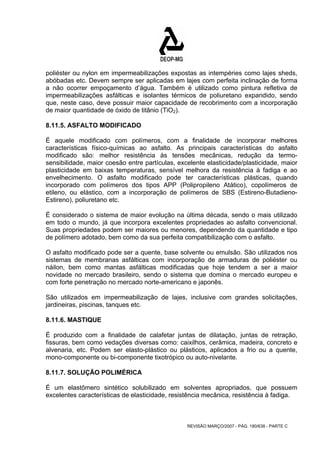 poliéster ou nylon em impermeabilizações expostas as intempéries como lajes sheds, 
abóbadas etc. Devem sempre ser aplicadas em lajes com perfeita inclinação de forma 
a não ocorrer empoçamento d’água. Também é utilizado como pintura refletiva de 
impermeabilizações asfálticas e isolantes térmicos de poliuretano expandido, sendo 
que, neste caso, deve possuir maior capacidade de recobrimento com a incorporação 
de maior quantidade de óxido de titânio (TiO2). 
8.11.5. ASFALTO MODIFICADO 
É aquele modificado com polímeros, com a finalidade de incorporar melhores 
características físico-químicas ao asfalto. As principais características do asfalto 
modificado são: melhor resistência às tensões mecânicas, redução da termo-sensibilidade, 
maior coesão entre partículas, excelente elasticidade/plasticidade, maior 
plasticidade em baixas temperaturas, sensível melhora da resistência à fadiga e ao 
envelhecimento. O asfalto modificado pode ter características plásticas, quando 
incorporado com polímeros dos tipos APP (Polipropileno Atático), copolímeros de 
etileno, ou elástico, com a incorporação de polímeros de SBS (Estireno-Butadieno- 
Estireno), poliuretano etc. 
É considerado o sistema de maior evolução na última década, sendo o mais utilizado 
em todo o mundo, já que incorpora excelentes propriedades ao asfalto convencional. 
Suas propriedades podem ser maiores ou menores, dependendo da quantidade e tipo 
de polímero adotado, bem como da sua perfeita compatibilização com o asfalto. 
O asfalto modificado pode ser a quente, base solvente ou emulsão. São utilizados nos 
sistemas de membranas asfálticas com incorporação de armaduras de poliéster ou 
náilon, bem como mantas asfálticas modificadas que hoje tendem a ser a maior 
novidade no mercado brasileiro, sendo o sistema que domina o mercado europeu e 
com forte penetração no mercado norte-americano e japonês. 
São utilizados em impermeabilização de lajes, inclusive com grandes solicitações, 
jardineiras, piscinas, tanques etc. 
8.11.6. MASTIQUE 
É produzido com a finalidade de calafetar juntas de dilatação, juntas de retração, 
fissuras, bem como vedações diversas como: caixilhos, cerâmica, madeira, concreto e 
alvenaria, etc. Podem ser elasto-plástico ou plásticos, aplicados a frio ou a quente, 
mono-componente ou bi-componente tixotrópico ou auto-nivelante. 
8.11.7. SOLUÇÃO POLIMÉRICA 
É um elastômero sintético solubilizado em solventes apropriados, que possuem 
excelentes características de elasticidade, resistência mecânica, resistência à fadiga. 
REVISÃO MARÇO/2007 - PÁG. 180/638 - PARTE C 
 