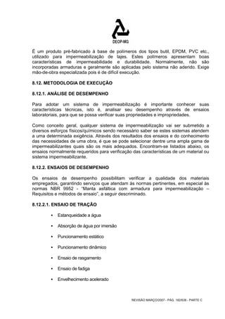 É um produto pré-fabricado à base de polímeros dos tipos butil, EPDM, PVC etc., 
utilizado para impermeabilização de lajes. Estes polímeros apresentam boas 
características de impermeabilidade e durabilidade. Normalmente, não são 
incorporadas armaduras e geralmente são aplicadas pelo sistema não aderido. Exige 
mão-de-obra especializada pois é de difícil execução. 
8.12. METODOLOGIA DE EXECUÇÃO 
8.12.1. ANÁLISE DE DESEMPENHO 
Para adotar um sistema de impermeabilização é importante conhecer suas 
características técnicas, isto é, analisar seu desempenho através de ensaios 
laboratoriais, para que se possa verificar suas propriedades e impropriedades. 
Como conceito geral, qualquer sistema de impermeabilização vai ser submetido a 
diversos esforços físicos/químicos sendo necessário saber se estes sistemas atendem 
a uma determinada exigência. Através dos resultados dos ensaios e do conhecimento 
das necessidades de uma obra, é que se pode selecionar dentre uma ampla gama de 
impermeabilizantes quais são os mais adequados. Encontram-se listados abaixo, os 
ensaios normalmente requeridos para verificação das características de um material ou 
sistema impermeabilizante. 
8.12.2. ENSAIOS DE DESEMPENHO 
Os ensaios de desempenho possibilitam verificar a qualidade dos materiais 
empregados, garantindo serviços que atendam às normas pertinentes, em especial às 
normas NBR 9952 - “Manta asfáltica com armadura para impermeabilização – 
Requisitos e métodos de ensaio”, a seguir descriminado. 
8.12.2.1. ENSAIO DE TRAÇÃO 
REVISÃO MARÇO/2007 - PÁG. 182/638 - PARTE C 
ƒ Estanqueidade a água 
ƒ Absorção de água por imersão 
ƒ Puncionamento estático 
ƒ Puncionamento dinâmico 
ƒ Ensaio de rasgamento 
ƒ Ensaio de fadiga 
ƒ Envelhecimento acelerado 
 