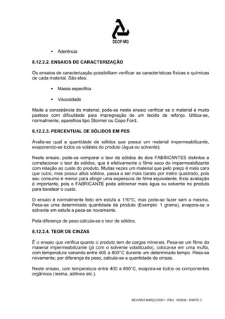 REVISÃO MARÇO/2007 - PÁG. 183/638 - PARTE C 
ƒ Aderência 
8.12.2.2. ENSAIOS DE CARACTERIZAÇÃO 
Os ensaios de caracterização possibilitam verificar as características físicas e químicas 
de cada material. São eles: 
ƒ Massa específica 
ƒ Viscosidade 
Mede a consistência do material; pode-se neste ensaio verificar se o material é muito 
pastoso com dificuldade para impregnação de um tecido de reforço. Utiliza-se, 
normalmente, aparelhos tipo Stormer ou Copo Ford. 
8.12.2.3. PERCENTUAL DE SÓLIDOS EM PES 
Avalia-se qual a quantidade de sólidos que possui um material impermeabilizante, 
evaporando-se todos os voláteis do produto (água ou solvente). 
Neste ensaio, pode-se comparar o teor de sólidos de dois FABRICANTES distintos e 
correlacionar o teor de sólidos, que é efetivamente o filme seco do impermeabilizante 
com relação ao custo do produto. Muitas vezes um material que pelo preço é mais caro 
que outro, mas possui altos sólidos, passa a ser mais barato por metro quadrado, pois 
seu consumo é menor para atingir uma espessura de filme equivalente. Esta avaliação 
é importante, pois o FABRICANTE pode adicionar mais água ou solvente no produto 
para baratear o custo. 
O ensaio é normalmente feito em estufa a 110°C, mas pode-se fazer sem a mesma. 
Pesa-se uma determinada quantidade de produto (Exemplo: 1 grama), evapora-se o 
solvente em estufa e pesa-se novamente. 
Pela diferença de peso calcula-se o teor de sólidos. 
8.12.2.4. TEOR DE CINZAS 
É o ensaio que verifica quanto o produto tem de cargas minerais. Pesa-se um filme do 
material impermeabilizante (já com o solvente volatilizado), coloca-se em uma mufla, 
com temperatura variando entre 400 a 800°C durante um determinado tempo. Pesa-se 
novamente; por diferença de peso, calcula-se a quantidade de cinzas. 
Neste ensaio, com temperatura entre 400 a 800°C, evapora-se todos os componentes 
orgânicos (resina, aditivos etc.). 
 