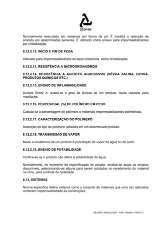 Normalmente executado em materiais em forma de pó. É medida a retenção de 
produto em determinadas peneiras. É utilizado como ensaio para impermeabilizantes 
por cristalização. 
8.12.2.12. INÍCIO E FIM DE PEGA 
Utilizado para impermeabilizantes de base cimentícia, como cristalização. 
8.12.2.13. RESISTÊNCIA A MICROORGANISMOS 
8.12.2.14. RESISTÊNCIA A AGENTES AGRESSIVOS (NÉVOA SALINA, OZONA, 
PRODUTOS QUÍMICOS ETC.) 
8.12.2.15. ENSAIO DE INFLAMABILIDADE 
Dureza Shore A: avalia-se o grau de dureza de um produto, muito utilizado para 
mastiques. 
8.12.2.16. PERCENTUAL (%) DE POLÍMERO EM PESO 
Calcula-se a percentagem de polímero e materiais impermeabilizantes poliméricos. 
8.12.2.17. CARACTERIZAÇÃO DO POLÍMERO 
Detecção do tipo de polímero utilizado em um determinado produto. 
8.12.2.18. TRANSMISSÃO DE VAPOR 
Mede a resistência de um produto à percolação de vapor de água ou de outro. 
8.12.2.19. ENSAIO DE POTABILIDADE 
Verifica-se se o produto não altera a potabilidade da água. 
Normalmente, no momento da especificação do projeto, analisa-se quais os ensaios 
disponíveis, selecionando-se alguns para serem adotados no recebimento do material 
na obra, para controle de qualidade. 
8.13. SISTEMAS 
Norma específica define sistema como o conjunto de materiais que uma vez aplicados 
conferem impermeabilidade às construções. 
REVISÃO MARÇO/2007 - PÁG. 185/638 - PARTE C 
 