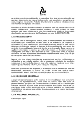 Ao projetar uma impermeabilização, o especialista deve levar em consideração não 
apenas o desempenho do material isoladamente, mas, sobretudo, o comportamento 
deste, integrado no conjunto. Portanto, é fundamental a análise da interdependência 
dos materiais com o projeto em questão. 
O trabalho de escolha e dimensionamento de sistemas deve ser sempre executado de 
maneira independente, preferencialmente fornecendo o maior número de dados 
possíveis para quem vai executar a obra, informando sobre existência de normas e 
classificações que permitam uma fácil fiscalização por parte do CONTRATANTE. 
8.14. DIMENSIONAMENTO 
Até agora, tanto a elaboração de normas, como o dimensionamento de sistemas de 
impermeabilização, baseava-se no bom senso e na experiência de projetistas e 
profissionais do ramo. Hoje em dia, vislumbra-se uma nítida tendência para medir o 
desempenho técnico de materiais e sistemas de impermeabilização, bem como, dos 
conjuntos impermeabilização, isolamento térmico e pavimentação. Desta maneira, as 
opções recairiam sobre os sistemas que melhor atendessem aos diversos requisitos de 
desempenho, onde não se deva desprezar o custo. Agindo desta forma, o projetista 
deixará de ser mero especificador de materiais baseado em bom senso, que é o que 
ocorre hoje em dia na maioria dos casos. 
Note-se bem, que existem materiais que aparentemente atendem perfeitamente às 
solicitações a que estarão sujeitos, não se adaptando, entretanto, às condições 
necessárias de pavimentação, trazendo para esta, problemas insolúveis, sendo este o 
caso em que o sistema foi estudado, mas o conjunto em si, não. 
Outro fator que costuma ser esquecido, é a condição local de trabalho que pode ser 
determinante, eliminando do quadro de opções, aquela que parecia melhor 
(exeqüibilidade), seja por fator físico, ou por adequação ao cronograma da obra. 
8.15. CONHECENDO OS SISTEMAS 
A seguir são apresentados os quatro sistemas de impermeabilização mais comumente 
utilizados. Na impermeabilização, assim como nas demais áreas, não existe um 
produto (sistema) que possa ser utilizado em tudo. Os FABRICANTES, movidos pelo 
interesse comercial, algumas vezes tentam convencer ao contrário. Vemos que, na 
maioria das vezes, podem ocorrer dois erros: o sistema poderá ter um desempenho 
insatisfatório e não atender aos critérios de estanqueidade ou o mesmo ficará super 
dimensionado. 
8.15.1. ARGAMASSA IMPERMEÁVEL 
Classificação: rígido. 
REVISÃO MARÇO/2007 - PÁG. 186/638 - PARTE C 
 