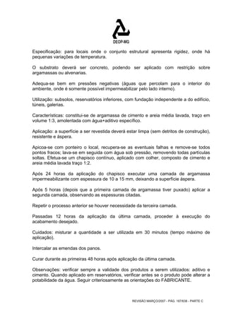 Especificação: para locais onde o conjunto estrutural apresenta rigidez, onde há 
pequenas variações de temperatura. 
O substrato deverá ser concreto, podendo ser aplicado com restrição sobre 
argamassas ou alvenarias. 
Adequa-se bem em pressões negativas (águas que percolam para o interior do 
ambiente, onde é somente possível impermeabilizar pelo lado interno). 
Utilização: subsolos, reservatórios inferiores, com fundação independente a do edifício, 
túneis, galerias. 
Características: constitui-se de argamassa de cimento e areia média lavada, traço em 
volume 1:3, amolentada com água+aditivo específico. 
Aplicação: a superfície a ser revestida deverá estar limpa (sem detritos de construção), 
resistente e áspera. 
Apicoa-se com ponteiro o local, recupera-se as eventuais falhas e remove-se todos 
pontos fracos; lava-se em seguida com água sob pressão, removendo todas partículas 
soltas. Efetua-se um chapisco contínuo, aplicado com colher, composto de cimento e 
areia média lavada traço 1:2. 
Após 24 horas da aplicação do chapisco executar uma camada de argamassa 
impermeabilizante com espessura de 10 a 15 mm, deixando a superfície áspera. 
Após 5 horas (depois que a primeira camada de argamassa tiver puxado) aplicar a 
segunda camada, observando as espessuras citadas. 
Repetir o processo anterior se houver necessidade da terceira camada. 
Passadas 12 horas da aplicação da última camada, proceder à execução do 
acabamento desejado. 
Cuidados: misturar a quantidade a ser utilizada em 30 minutos (tempo máximo de 
aplicação). 
Intercalar as emendas dos panos. 
Curar durante as primeiras 48 horas após aplicação da última camada. 
Observações: verificar sempre a validade dos produtos a serem utilizados: aditivo e 
cimento. Quando aplicado em reservatórios, verificar antes se o produto pode alterar a 
potabilidade da água. Seguir criteriosamente as orientações do FABRICANTE. 
REVISÃO MARÇO/2007 - PÁG. 187/638 - PARTE C 
 