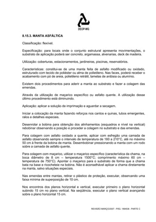 8.15.3. MANTA ASFÁLTICA 
Classificação: flexível. 
Especificação: para locais onde o conjunto estrutural apresenta movimentações, o 
substrato de aplicação poderá ser concreto, argamassa, alvenarias, deck de madeira. 
Utilização: coberturas, estacionamentos, jardineiras, piscinas, reservatórios. 
Características: constitui-se de uma manta feita de asfalto modificado ou oxidado, 
estruturado com tecido de poliéster ou alma de polietileno. Nas faces, poderá receber o 
acabamento com pó de areia, polietileno retrátil, lamelas de ardósia ou alumínio. 
Existem dois procedimentos para aderir a manta ao substrato e fazer a colagem das 
emendas. 
Através da utilização de maçarico específico ou asfalto quente. A utilização desse 
último procedimento está diminuindo. 
Aplicação: aplicar a solução de imprimação e aguardar a secagem. 
Iniciar a colocação da manta fazendo reforços nos cantos e quinas, tubos emergentes, 
ralos e detalhes especiais. 
Desenrolar a bobina para obtenção dos alinhamentos (esquadros e nível na vertical) 
rebobinar observando a posição e proceder a colagem no substrato e das emendas. 
Para colagem com asfalto oxidado a quente, aplicar com esfregão uma camada de 
asfalto observando sempre o intervalo de temperatura de 160 a 210°C, até no máximo 
50 cm à frente da bobina de manta. Desembobinar pressionando a manta com um rodo 
sobre a camada de asfalto quente. 
Para colagem com maçarico, utilizar o maçarico específico (característica da chama, na 
boca diâmetro de 8 cm – temperatura 1500°C; comprimento máximo 60 cm – 
temperatura de 750°C). Apontar o maçarico para o substrato de forma que a chama 
bata na base e ricocheteie na bobina. Não é aconselhável aplicar a chama diretamente 
na manta, salvo situações especiais. 
Nas emendas entre mantas, retirar o plástico de proteção, executar, observando uma 
faixa mínima de superposição de 10 cm. 
Nos encontros dos planos horizontal e vertical, executar primeiro o plano horizontal 
subindo 15 cm no plano vertical. Na seqüência, executar o plano vertical avançando 
sobre o plano horizontal 15 cm. 
REVISÃO MARÇO/2007 - PÁG. 189/638 - PARTE C 
 