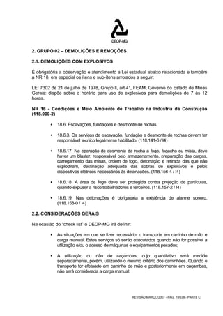 2. GRUPO 02 – DEMOLIÇÕES E REMOÇÕES 
2.1. DEMOLIÇÕES COM EXPLOSIVOS 
É obrigatória a observação e atendimento a Lei estadual abaixo relacionada e também 
a NR 18, em especial os ítens e sub-ítens arrolados a seguir: 
LEI 7302 de 21 de julho de 1978, Grupo ll, art 4°, FEAM, Governo do Estado de Minas 
Gerais: dispõe sobre o horário para uso de explosivos para demolições de 7 às 12 
horas. 
NR 18 - Condições e Meio Ambiente de Trabalho na Indústria da Construção 
(118.000-2) 
ƒ 18.6. Escavações, fundações e desmonte de rochas. 
ƒ 18.6.3. Os serviços de escavação, fundação e desmonte de rochas devem ter 
responsável técnico legalmente habilitado. (118.141-6 / I4) 
ƒ 18.6.17. Na operação de desmonte de rocha a fogo, fogacho ou mista, deve 
haver um blaster, responsável pelo armazenamento, preparação das cargas, 
carregamento das minas, ordem de fogo, detonação e retirada das que não 
explodiram, destinação adequada das sobras de explosivos e pelos 
dispositivos elétricos necessários às detonações. (118.156-4 / I4) 
ƒ 18.6.18. A área de fogo deve ser protegida contra projeção de partículas, 
quando expuser a risco trabalhadores e terceiros. (118.157-2 / I4) 
ƒ 18.6.19. Nas detonações é obrigatória a existência de alarme sonoro. 
REVISÃO MARÇO/2007 - PÁG. 19/638 - PARTE C 
(118.158-0 / I4) 
2.2. CONSIDERAÇÕES GERAIS 
Na ocasião do “check list” o DEOP-MG irá definir: 
ƒ As situações em que se fizer necessário, o transporte em carrinho de mão e 
carga manual. Estes serviços só serão executados quando não for possível a 
utilização e/ou o acesso de máquinas e equipamentos pesados; 
ƒ A utilização ou não de caçambas, cujo quantitativo será medido 
separadamente, porém, utilizando o mesmo critério dos caminhões. Quando o 
transporte for efetuado em carrinho de mão e posteriormente em caçambas, 
não será considerada a carga manual; 
 