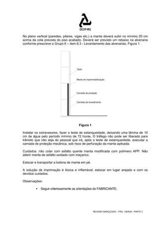 No plano vertical (paredes, pilares, vigas etc.) a manta deverá subir no mínimo 20 cm 
acima da cota prevista do piso acabado. Deverá ser previsto um rebaixo na alvenaria 
conforme prescreve o Grupo 6 – item 8.3 - Levantamento das alvenarias, Figura 1. 
Manta de impermeabilização 
Camada de proteção 
REVISÃO MARÇO/2007 - PÁG. 190/638 - PARTE C 
Tijolo 
Camada de revestimento 
Figura 1 
Instalar os extravasores, fazer o teste de estanqueidade, deixando uma lâmina de 10 
cm de água pelo período mínimo de 72 horas. O tráfego não pode ser liberado para 
trânsito que não seja do pessoal que irá, após o teste de estanqueidade, executar a 
camada de proteção mecânica, sob risco de perfuração da manta aplicada. 
Cuidados: não colar com asfalto quente manta modificada com polímero APP. Não 
aderir manta de asfalto oxidado com maçarico. 
Estocar e transportar a bobina de manta em pé. 
A solução de imprimação é tóxica e inflamável, estocar em lugar arejado e com os 
devidos cuidados. 
Observações: 
ƒ Seguir criteriosamente as orientações do FABRICANTE; 
 