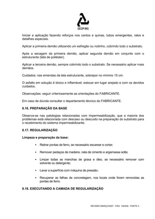 Iniciar a aplicação fazendo reforços nos cantos e quinas, tubos emergentes, ralos e 
detalhes especiais. 
Aplicar a primeira demão utilizando um esfregão ou rodinho, cobrindo todo o substrato. 
Após a secagem da primeira demão, aplicar segunda demão em conjunto com o 
estruturante (tela de poliéster). 
Aplicar a terceira demão, sempre cobrindo todo o substrato. Se necessário aplicar mais 
demãos. 
Cuidados: nas emendas da tela estruturante, sobrepor no mínimo 15 cm. 
O asfalto em solução é tóxico e inflamável; estocar em lugar arejado e com os devidos 
cuidados. 
Observações: seguir criteriosamente as orientações do FABRICANTE. 
Em caso de dúvida consultar o departamento técnico do FABRICANTE. 
8.16. PREPARAÇÃO DA BASE 
Observa-se nas patologias relacionadas com impermeabilização, que a maioria dos 
problemas está relacionada com descaso ou descuido na preparação do substrato para 
o recebimento do sistema impermeabilizante. 
8.17. REGULARIZAÇÃO 
Limpeza e preparação da base: 
ƒ Retirar pontas de ferro, se necessário escarear e cortar; 
ƒ Remover pedaços de madeira, nata de cimento e argamassa solta; 
ƒ Limpar todas as manchas de graxa e óleo, se necessário remover com 
REVISÃO MARÇO/2007 - PÁG. 192/638 - PARTE C 
solvente ou detergente; 
ƒ Lavar a superfície com máquina de pressão; 
ƒ Recuperar as falhas de concretagem, nos locais onde foram removidas as 
pontas de ferro. 
8.18. EXECUTANDO A CAMADA DE REGULARIZAÇÃO 
 