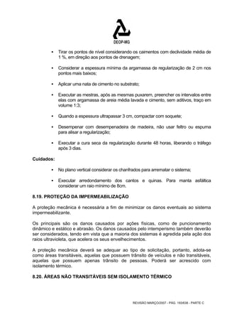 ƒ Tirar os pontos de nível considerando os caimentos com declividade média de 
1 %, em direção aos pontos de drenagem; 
ƒ Considerar a espessura mínima da argamassa de regularização de 2 cm nos 
REVISÃO MARÇO/2007 - PÁG. 193/638 - PARTE C 
pontos mais baixos; 
ƒ Aplicar uma nata de cimento no substrato; 
ƒ Executar as mestras, após as mesmas puxarem, preencher os intervalos entre 
elas com argamassa de areia média lavada e cimento, sem aditivos, traço em 
volume 1:3; 
ƒ Quando a espessura ultrapassar 3 cm, compactar com soquete; 
ƒ Desempenar com desempenadeira de madeira, não usar feltro ou espuma 
para alisar a regularização; 
ƒ Executar a cura seca da regularização durante 48 horas, liberando o tráfego 
após 3 dias. 
Cuidados: 
ƒ No plano vertical considerar os chanfrados para arrematar o sistema; 
ƒ Executar arredondamento dos cantos e quinas. Para manta asfáltica 
considerar um raio mínimo de 8cm. 
8.19. PROTEÇÃO DA IMPERMEABILIZAÇÃO 
A proteção mecânica é necessária a fim de minimizar os danos eventuais ao sistema 
impermeabilizante. 
Os principais são os danos causados por ações físicas, como de puncionamento 
dinâmico e estático e abrasão. Os danos causados pelo intemperismo também deverão 
ser considerados, tendo em vista que a maioria dos sistemas é agredida pela ação dos 
raios ultravioleta, que acelera os seus envelhecimentos. 
A proteção mecânica deverá se adequar ao tipo de solicitação, portanto, adota-se 
como áreas transitáveis, aquelas que possuem trânsito de veículos e não transitáveis, 
aquelas que possuem apenas trânsito de pessoas. Poderá ser acrescido com 
isolamento térmico. 
8.20. ÁREAS NÃO TRANSITÁVEIS SEM ISOLAMENTO TÉRMICO 
 