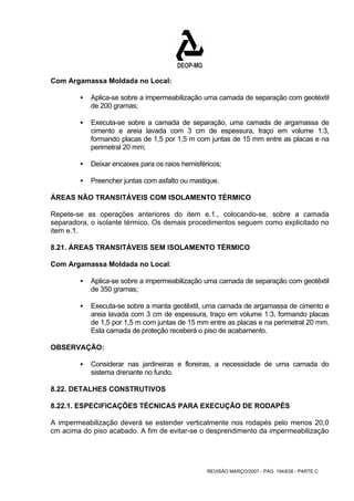 REVISÃO MARÇO/2007 - PÁG. 194/638 - PARTE C 
Com Argamassa Moldada no Local: 
ƒ Aplica-se sobre a impermeabilização uma camada de separação com geotéxtil 
de 200 gramas; 
ƒ Executa-se sobre a camada de separação, uma camada de argamassa de 
cimento e areia lavada com 3 cm de espessura, traço em volume 1:3, 
formando placas de 1,5 por 1,5 m com juntas de 15 mm entre as placas e na 
perimetral 20 mm; 
ƒ Deixar encaixes para os raios hemisféricos; 
ƒ Preencher juntas com asfalto ou mastique. 
ÁREAS NÃO TRANSITÁVEIS COM ISOLAMENTO TÉRMICO 
Repete-se as operações anteriores do item e.1., colocando-se, sobre a camada 
separadora, o isolante térmico. Os demais procedimentos seguem como explicitado no 
item e.1. 
8.21. ÁREAS TRANSITÁVEIS SEM ISOLAMENTO TÉRMICO 
Com Argamassa Moldada no Local: 
ƒ Aplica-se sobre a impermeabilização uma camada de separação com geotêxtil 
de 350 gramas; 
ƒ Executa-se sobre a manta geotêxtil, uma camada de argamassa de cimento e 
areia lavada com 3 cm de espessura, traço em volume 1:3, formando placas 
de 1,5 por 1,5 m com juntas de 15 mm entre as placas e na perimetral 20 mm. 
Esta camada de proteção receberá o piso de acabamento. 
OBSERVAÇÃO: 
ƒ Considerar nas jardineiras e floreiras, a necessidade de uma camada do 
sistema drenante no fundo. 
8.22. DETALHES CONSTRUTIVOS 
8.22.1. ESPECIFICAÇÕES TÉCNICAS PARA EXECUÇÃO DE RODAPÉS 
A impermeabilização deverá se estender verticalmente nos rodapés pelo menos 20,0 
cm acima do piso acabado. A fim de evitar-se o desprendimento da impermeabilização 
 