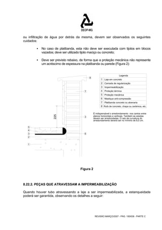 ou infiltração de água por detrás da mesma, devem ser observados os seguintes 
cuidados: 
ƒ No caso de platibanda, esta não deve ser executada com tijolos em blocos 
vazados; deve ser utilizado tijolo maciço ou concreto; 
ƒ Deve ser previsto rebaixo, de forma que a proteção mecânica não represente 
um acréscimo de espessura na platibanda ou parede (Figura 2): 
REVISÃO MARÇO/2007 - PÁG. 195/638 - PARTE C 
225 
5 
3 
1 
Laje em concreto 
2 
Camada de regularização 
Impermeabilização 
1 
2 
3 
Legenda 
4 
7 
3 
6 
8 
Proteção térmica 
Proteção mecânica 
Mastique anti-compressão 
4 
5 
6 
Platibanda concreto ou alvenaria 
Rufo de concreto, chapa ou cerâmica, etc. 
7 
8 
É indispensável o arredondamento nos cantos entre 
planos horizontais e verticais. Também as arestas 
devem ser arredondadas. O raio de curvatura do 
arredondamento deverá ser no mínimo de 8,0 cm. 
Figura 2 
8.22.2. PEÇAS QUE ATRAVESSAM A IMPERMEABILIZAÇÃO 
Quando houver tubo atravessando a laje a ser impermeabilizada, a estanqueidade 
poderá ser garantida, observando os detalhes a seguir: 
 