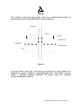 Tubo metálico, exceto para água quente: neste caso a estanqueidade poderá ser 
garantida pela própria impermeabilização e mastique (Figura 3). 
Mastique 
Proteção 
Isolação térmica 
Impermeabilização 
REVISÃO MARÇO/2007 - PÁG. 196/638 - PARTE C 
Regularização 
Laje 
Tubo Metálico 
Figura 3 
Tubo não metálico: neste caso, o tubo deve ser envolvido por um tubo metálico, com 
finalidade de impedir o contato da impermeabilização com o tubo plástico, que não 
resiste a solventes orgânicos presentes em grande parte dos materiais 
de impermeabilização (Figura 4). 
 