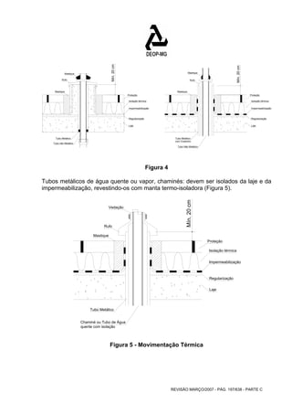 Proteção 
Isolação térmica 
Impermeabilização 
Mín. 20 cm 
Mastique 
Rufo 
Mastique 
Regularização 
Laje 
Tubo Metálico 
com Colarinho 
Tubo Não Metálico 
Mín. 20 cm Rufo 
REVISÃO MARÇO/2007 - PÁG. 197/638 - PARTE C 
Proteção 
Isolação térmica 
Impermeabilização 
Mastique 
Mín. 20 cm 
Rufo 
Mastique 
Regularização 
Laje 
Tubo Metálico 
Tubo não Metálico 
Figura 4 
Tubos metálicos de água quente ou vapor, chaminés: devem ser isolados da laje e da 
impermeabilização, revestindo-os com manta termo-isoladora (Figura 5). 
Proteção 
Isolação térmica 
Impermeabilização 
Vedação 
Mastique 
Regularização 
Laje 
Tubo Metálico 
Chaminé ou Tubo de Água 
quente com isolação 
Figura 5 - Movimentação Térmica 
 