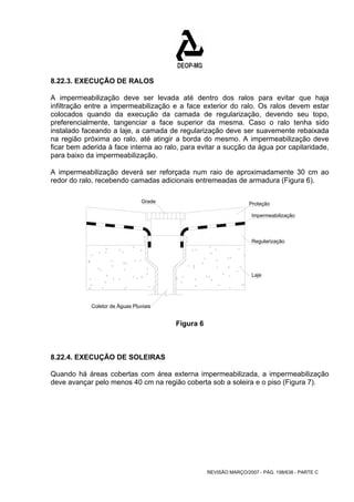 8.22.3. EXECUÇÃO DE RALOS 
A impermeabilização deve ser levada até dentro dos ralos para evitar que haja 
infiltração entre a impermeabilização e a face exterior do ralo. Os ralos devem estar 
colocados quando da execução da camada de regularização, devendo seu topo, 
preferencialmente, tangenciar a face superior da mesma. Caso o ralo tenha sido 
instalado faceando a laje, a camada de regularização deve ser suavemente rebaixada 
na região próxima ao ralo, até atingir a borda do mesmo. A impermeabilização deve 
ficar bem aderida à face interna ao ralo, para evitar a sucção da água por capilaridade, 
para baixo da impermeabilização. 
A impermeabilização deverá ser reforçada num raio de aproximadamente 30 cm ao 
redor do ralo, recebendo camadas adicionais entremeadas de armadura (Figura 6). 
Proteção 
Impermeabilização 
Regularização 
Laje 
REVISÃO MARÇO/2007 - PÁG. 198/638 - PARTE C 
Grade 
Coletor de Águas Pluviais 
Figura 6 
8.22.4. EXECUÇÃO DE SOLEIRAS 
Quando há áreas cobertas com área externa impermeabilizada, a impermeabilização 
deve avançar pelo menos 40 cm na região coberta sob a soleira e o piso (Figura 7). 
 