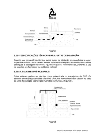 Piso Interno 
Proteção 
Laje 
Pingadeira de 
Chapa Galvanizada 
Viga Invertida 
REVISÃO MARÇO/2007 - PÁG. 199/638 - PARTE C 
Proteção 
Isolação Térmica 
Impermeabilização 
Laje 
Argamassa de 
Regularização 
Soleira 
Selante 
Junta Perimetral 
Figura 7 
8.22.5. ESPECIFICAÇÕES TÉCNICAS PARA JUNTAS DE DILATAÇÃO 
Quando, por conveniência técnica, existir juntas de dilatação em superfícies a serem 
impermeabilizadas, estas devem receber tratamento adequado no sentido de torná-las 
estanques à passagem de sólidos, líquidos ou gases. Recomenda-se, portanto, o uso 
de selantes pré-fabricados ou moldados no local. 
8.22.5.1. SELANTES PRÉ-MOLDADOS 
Estes selantes podem ser do tipo chapa galvanizada ou mata-juntas de PVC. Os 
selantes em chapa galvanizada são como um rufo e normalmente são usados no caso 
de junta de dilatação sobre vigas invertidas ou muretas, (Figura 8). 
Proteção 
Isolação térmica 
Impermeabilização 
Regularização 
Laje 
Junta Perimetral 
195 
Figura 8 
 