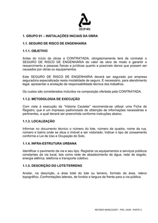 1. GRUPO 01 – INSTALAÇÕES INICIAIS DA OBRA 
1.1. SEGURO DE RISCO DE ENGENHARIA 
1.1.1. OBJETIVO 
Antes do início de obras a CONTRATADA, obrigatoriamente terá de contratar o 
SEGURO DE RISCO DE ENGENHARIA do valor da obra de modo a garantir o 
ressarcimento a pessoas físicas e jurídicas quanto a possíveis danos que possam ser 
causados por obras ou equipamentos. 
Este SEGURO DE RISCO DE ENGENHARIA deverá ser segurado por empresa 
seguradora especializada nesta modalidade de seguro. E necessário, para atendimento 
legal, apresentar a anotação de responsabilidade técnica dos trabalhos. 
Os custos são considerados incluídos na composição ofertada pela CONTRATADA. 
1.1.2. METODOLOGIA DE EXECUÇÃO 
Com vista à execução da “Vistoria Cautelar” recomenda-se utilizar uma Ficha de 
Registro, que é um impresso padronizado de obtenção de informações necessárias e 
pertinentes, a qual deverá ser preenchida conforme instruções abaixo. 
1.1.3. LOCALIZAÇÃO 
Informar no documento técnico o número do lote, número da quadra, nome da rua, 
número e bairro onde se situa o imóvel a ser vistoriado. Indicar o tipo de zoneamento 
conforme a Lei de Uso e Ocupação do Solo. 
1.1.4. INFRA-ESTRUTURA URBANA 
Identificar o pavimento da via e seu tipo. Registrar os equipamentos e serviços públicos 
constantes da via local, tais como rede de abastecimento de água, rede de esgoto, 
energia elétrica, telefonia e transporte coletivo. 
1.1.5. DESCRIÇÃO DO LOTE/TERRENO 
Anotar, na descrição, a área total do lote ou terreno, formato da área, relevo 
topográfico, Confrontações laterais, de fundos e largura da frente para a via pública. 
REVISÃO MARÇO/2007 - PÁG. 2/638 - PARTE C 
 