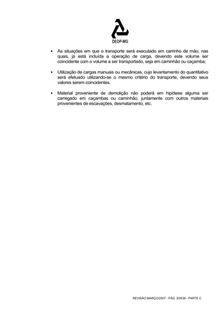 ƒ As situações em que o transporte será executado em carrinho de mão, nas 
quais, já está incluída a operação de carga, devendo este volume ser 
coincidente com o volume a ser transportado, seja em caminhão ou caçamba; 
ƒ Utilização de cargas manuais ou mecânicas, cujo levantamento do quantitativo 
será efetuado utilizando-se o mesmo critério do transporte, devendo seus 
valores serem coincidentes. 
ƒ Material proveniente de demolição não poderá em hipótese alguma ser 
carregado em caçambas ou caminhão, juntamente com outros materiais 
provenientes de escavações, desmatamento, etc. 
REVISÃO MARÇO/2007 - PÁG. 20/638 - PARTE C 
 