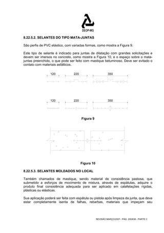 8.22.5.2. SELANTES DO TIPO MATA-JUNTAS 
São perfis de PVC elástico, com variadas formas, como mostra a Figura 9. 
Este tipo de selante é indicado para juntas de dilatação com grandes solicitações e 
devem ser imersos no concreto, como mostra a Figura 10, e o espaço sobre o mata-juntas 
preenchido, o que pode ser feito com mastique betuminoso. Deve ser evitado o 
REVISÃO MARÇO/2007 - PÁG. 200/638 - PARTE C 
contato com materiais asfálticos. 
120 220 350 
120 220 350 
Figura 9 
Figura 10 
8.22.5.3. SELANTES MOLDADOS NO LOCAL 
Também chamados de mastique, sendo material de consistência pastosa, que 
submetido a esforços de movimento de mistura, através de espátulas, adquire o 
produto final consistência adequada para ser aplicado em calafetações rígidas, 
plásticas ou elásticas. 
Sua aplicação poderá ser feita com espátula ou pistola após limpeza da junta, que deve 
estar completamente isenta de falhas, rebarbas, materiais que impeçam seu 
 