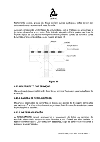 fechamento, poeira, graxas etc. Caso existam quinas quebradas, estas devem ser 
arrematadas com argamassa à base de epóxi. 
A seguir é introduzido um limitador de profundidade, com a finalidade de uniformizar a 
junta em dimensões apropriadas. Este limitador de profundidade poderá ser tiras de 
espuma rígida de poliuretano ou de poliestireno expandido, cordão de borracha, corda 
betumada, mangueira plástica, como mostra a Figura 11. 
Proteção 
Isolação térmica 
Impermeabilização 
Regularização 
Laje 
REVISÃO MARÇO/2007 - PÁG. 201/638 - PARTE C 
Mastique 
Limitador de 
Pronfundidade 
Figura 11 
8.23. RECEBIMENTO DOS SERVIÇOS 
Os serviços de impermeabilização deverão ser acompanhados em suas várias fases de 
execução. 
8.23.1. CAMADA DE REGULARIZAÇÃO 
Devem ser observados os caimentos em direção aos pontos de drenagem, como ralos 
por exemplo. O acabamento e traço da argamassa deverão estar de acordo com essas 
especificações e detalhes. 
8.23.2. IMPERMEABILIZAÇÃO 
A FISCALIZAÇÃO deverá acompanhar o lançamento de todas as camadas de 
emulsão, observando sempre as especificações acima. Deverá ser feito, também, o 
teste de estanqueidade. Caso esteja em desacordo, exigir as correções necessárias e 
proceder a nova inspeção. 
 