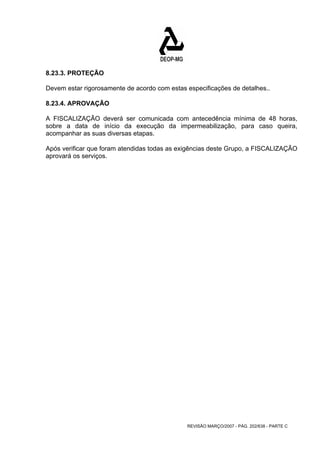 8.23.3. PROTEÇÃO 
Devem estar rigorosamente de acordo com estas especificações de detalhes.. 
8.23.4. APROVAÇÃO 
A FISCALIZAÇÃO deverá ser comunicada com antecedência mínima de 48 horas, 
sobre a data de início da execução da impermeabilização, para caso queira, 
acompanhar as suas diversas etapas. 
Após verificar que foram atendidas todas as exigências deste Grupo, a FISCALIZAÇÃO 
aprovará os serviços. 
REVISÃO MARÇO/2007 - PÁG. 202/638 - PARTE C 
 