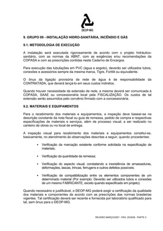 9. GRUPO 09 - INSTALAÇÃO HIDRO-SANITÁRIA, INCÊNDIO E GÁS 
9.1. METODOLOGIA DE EXECUÇÃO 
A instalação será executada rigorosamente de acordo com o projeto hidráulico-sanitário, 
com as normas da ABNT, com as exigências e/ou recomendações da 
COPASA e com as prescrições contidas neste Caderno de Encargos. 
Para execução das tubulações em PVC (água e esgoto), deverão ser utilizados tubos, 
conexões e acessórios sempre da mesma marca, Tigre, Fortilit ou equivalente. 
O ônus da ligação provisória de rede de água é de responsabilidade da 
CONTRATADA, que deverá lançá-lo em seus custos indiretos. 
Quando houver necessidade de extensão de rede, a mesma deverá ser comunicada à 
COPASA, SAAE ou concessionária local pela FISCALIZAÇÃO. Os custos de tal 
extensão serão assumidos pelo convênio firmado com a concessionária. 
9.2. MATERIAIS E EQUIPAMENTOS 
Para o recebimento dos materiais e equipamentos, a inspeção deve basear-se na 
descrição constante da nota fiscal ou guia de remessa, pedido de compra e respectivas 
especificações de materiais e serviços, além de processo visual, a ser realizado no 
canteiro de obras ou no local de entrega. 
A inspeção visual para recebimento dos materiais e equipamentos constitui-se, 
basicamente, no atendimento às observações descritas a seguir, quando procedentes: 
ƒ Verificação da marcação existente conforme solicitada na especificação de 
REVISÃO MARÇO/2007 - PÁG. 203/638 - PARTE C 
materiais; 
ƒ Verificação da quantidade da remessa; 
ƒ Verificação do aspecto visual, constatando a inexistência de amassaduras, 
deformações, lascas, trincas, ferrugens e outros defeitos possíveis; 
ƒ Verificação de compatibilização entre os elementos componentes de um 
determinado material (Por exemplo: Deverão ser utilizados tubos e conexões 
de um mesmo FABRICANTE, exceto quando especificado em projeto). 
Quando necessário e justificável, o DEOP-MG poderá exigir a certificação da qualidade 
dos materiais e componentes de acordo com as prescrições das normas brasileiras 
vigentes. Tal certificação deverá ser recente e fornecida por laboratório qualificado para 
tal, sem ônus para o DEOP-MG. 
 