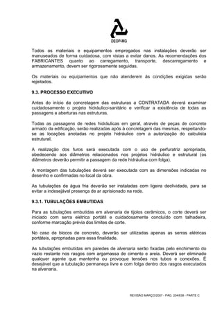 Todos os materiais e equipamentos empregados nas instalações deverão ser 
manuseados de forma cuidadosa, com vistas a evitar danos. As recomendações dos 
FABRICANTES quanto ao carregamento, transporte, descarregamento e 
armazenamento, devem ser rigorosamente seguidas. 
Os materiais ou equipamentos que não atenderem às condições exigidas serão 
rejeitados. 
9.3. PROCESSO EXECUTIVO 
Antes do início da concretagem das estruturas a CONTRATADA deverá examinar 
cuidadosamente o projeto hidráulico-sanitário e verificar a existência de todas as 
passagens e aberturas nas estruturas. 
Todas as passagens de redes hidráulicas em geral, através de peças de concreto 
armado da edificação, serão realizadas após à concretagem das mesmas, respeitando-se 
as locações anotadas no projeto hidráulico com a autorização do calculista 
estrutural. 
A realização dos furos será executada com o uso de perfuratriz apropriada, 
obedecendo aos diâmetros relacionados nos projetos hidráulico e estrutural (os 
diâmetros deverão permitir a passagem da rede hidráulica com folga). 
A montagem das tubulações deverá ser executada com as dimensões indicadas no 
desenho e confirmadas no local da obra. 
As tubulações de água fria deverão ser instaladas com ligeira declividade, para se 
evitar a indesejável presença de ar aprisionado na rede. 
9.3.1. TUBULAÇÕES EMBUTIDAS 
Para as tubulações embutidas em alvenaria de tijolos cerâmicos, o corte deverá ser 
iniciado com serra elétrica portátil e cuidadosamente concluído com talhadeira, 
conforme marcação prévia dos limites de corte. 
No caso de blocos de concreto, deverão ser utilizadas apenas as serras elétricas 
portáteis, apropriadas para essa finalidade. 
As tubulações embutidas em paredes de alvenaria serão fixadas pelo enchimento do 
vazio restante nos rasgos com argamassa de cimento e areia. Deverá ser eliminado 
qualquer agente que mantenha ou provoque tensões nos tubos e conexões. É 
desejável que a tubulação permaneça livre e com folga dentro dos rasgos executados 
na alvenaria. 
REVISÃO MARÇO/2007 - PÁG. 204/638 - PARTE C 
 